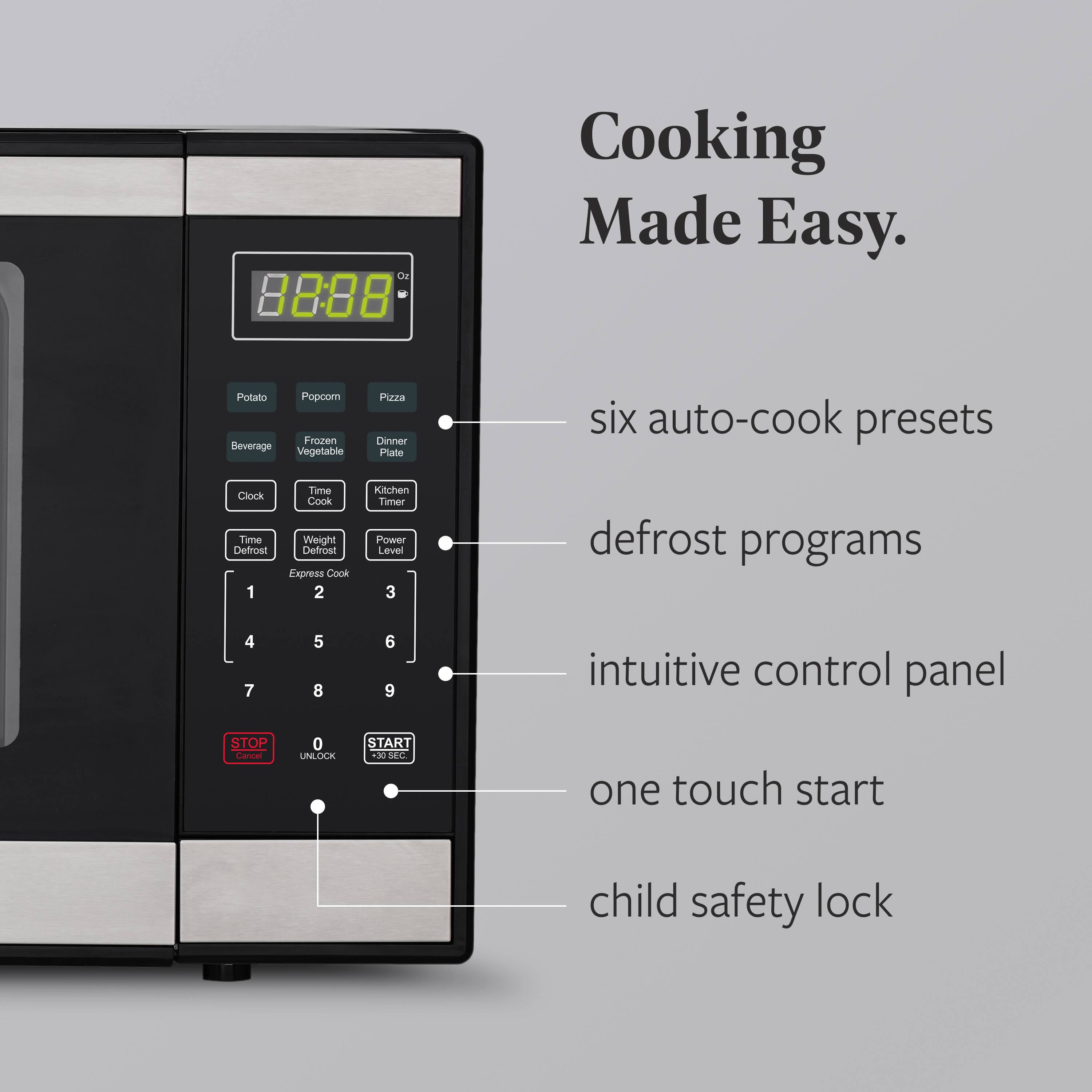 OE 88:08 Cooking Made Easy. Potato Popcorn Pizza Beverage Frozen Vegetable Dinner Plate

- six auto-cook presets
- defrost programs
- intuitive control panel
- one touch start
- child safety lock

Clock Time Weight Power Level

Defrost Express Cook

Kitchen Timer

STOP Cancel UNLOCK START 30 SEC.