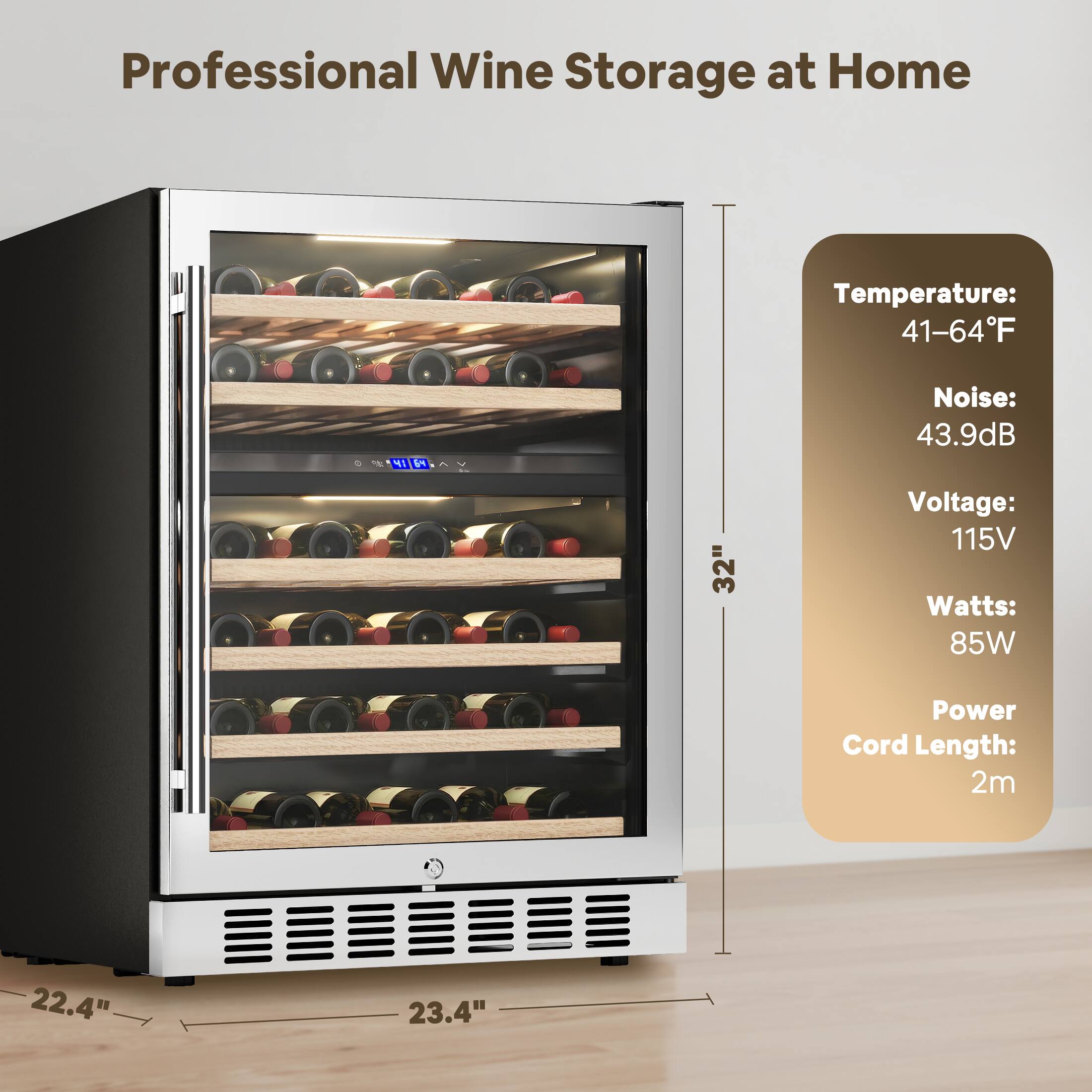 Professional Wine Storage at Home

Temperature: 41-64°F  
Noise: 43.9dB  
Voltage: 115V  
Watts: 85W  
Power Cord Length: 2m  

Dimensions:  
Height: 32"  
Width: 23.4"  
Depth: 22.4"
