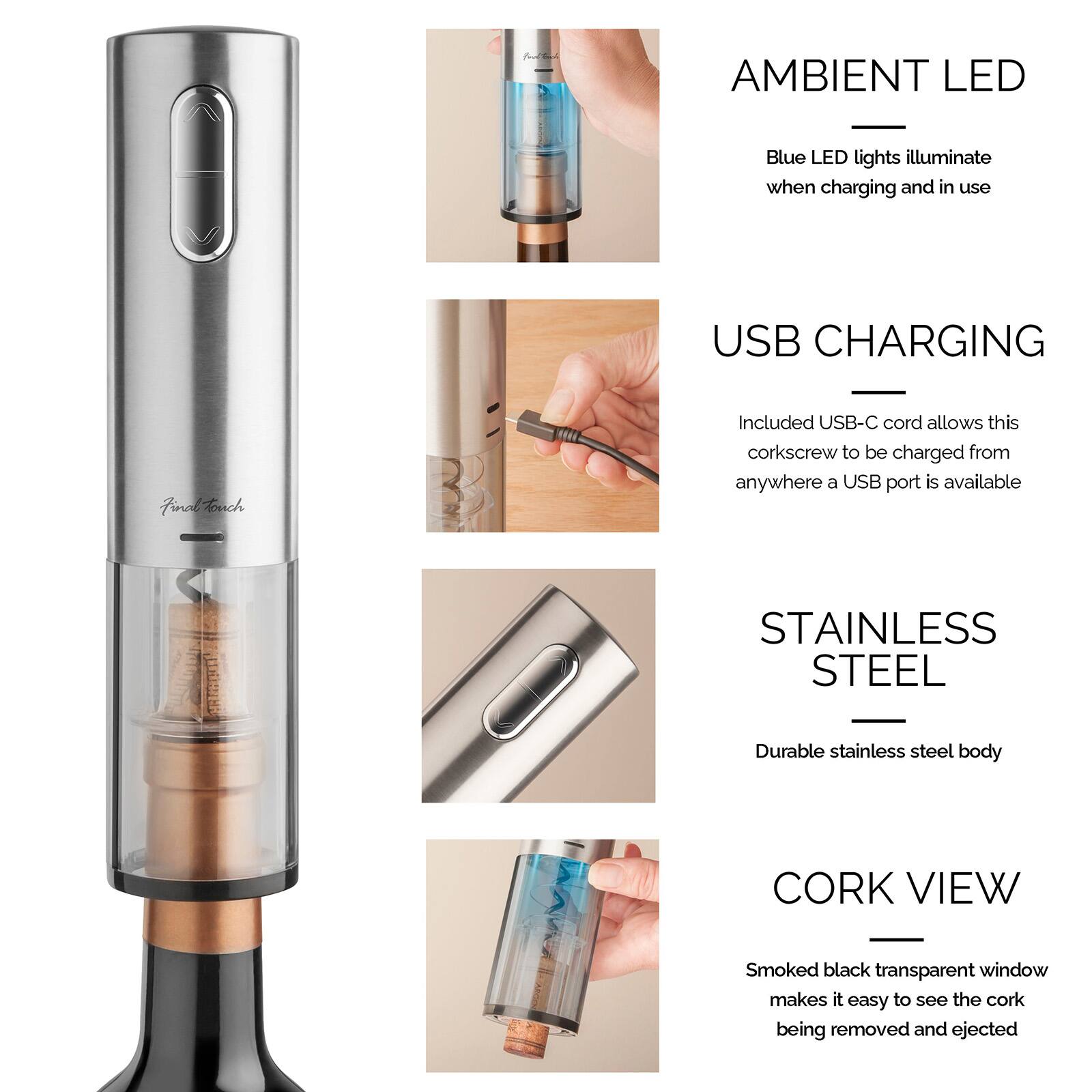 AMBIENT LED  
Blue LED lights illuminate when charging and in use

USB CHARGING  
Included USB-C cord allows this corkscrew to be charged from anywhere a USB port is available

STAINLESS STEEL  
Durable stainless steel body

CORK VIEW  
Smoked black transparent window makes it easy to see the cork being removed and ejected