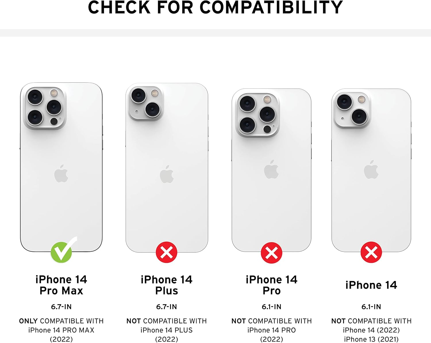 CHECK FOR COMPATIBILITY

- iPhone 14 Pro Max
  - 6.7-IN
  - ONLY COMPATIBLE WITH iPhone 14 PRO MAX (2022)

- iPhone 14 Plus
  - 6.7-IN
  - NOT COMPATIBLE WITH iPhone 14 PLUS (2022)

- iPhone 14 Pro
  - 6.1-IN
  - NOT COMPATIBLE WITH iPhone 14 PRO (2022)

- iPhone 14
  - 6.1-IN
  - NOT COMPATIBLE WITH iPhone 14 (2022)
  - NOT COMPATIBLE WITH iPhone 13 (2021)