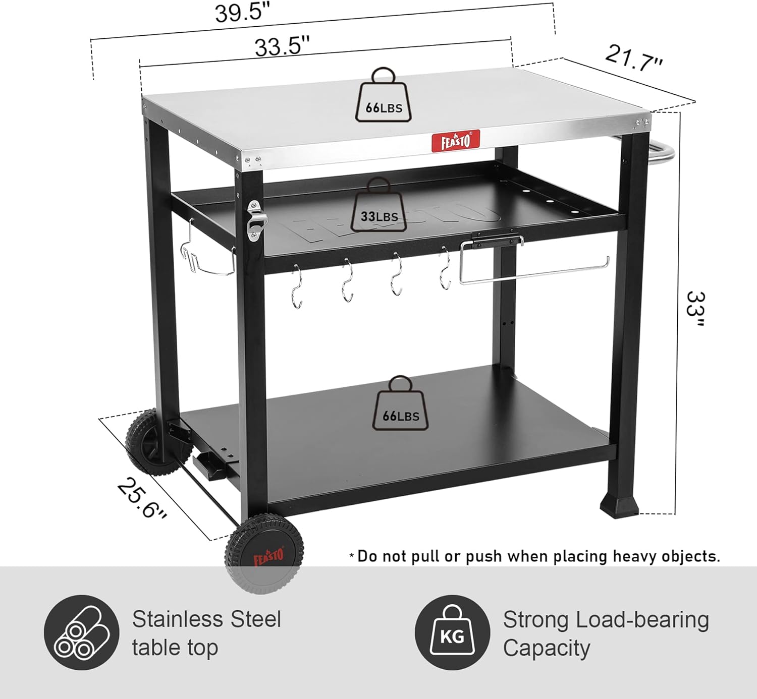 - 39.5" (width)
- 33.5" (depth)
- 21.7" (height)
- 33" (shelf height)
- 25.6" (base width)

- 66LBS (top shelf capacity)
- 33LBS (middle shelf capacity)
- 66LBS (bottom shelf capacity)

- Stainless Steel table top
- Strong Load-bearing Capacity

- Do not pull or push when placing heavy objects.
