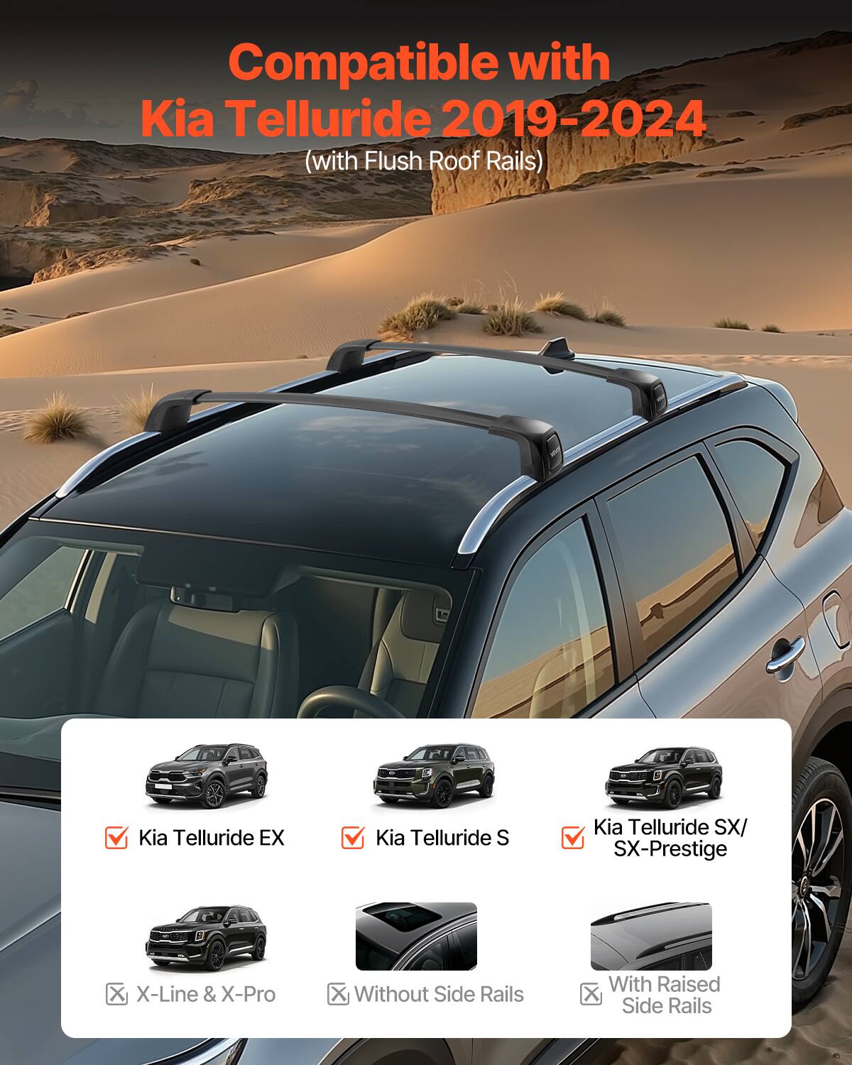 Compatible with Kia Telluride 2019-2024 (with Flush Roof Rails)

Kia Telluride EX
Kia Telluride S
Kia Telluride SX/ SX-Prestige
X-Line & X-Pro
Without Side Rails
With Raised Side Rails