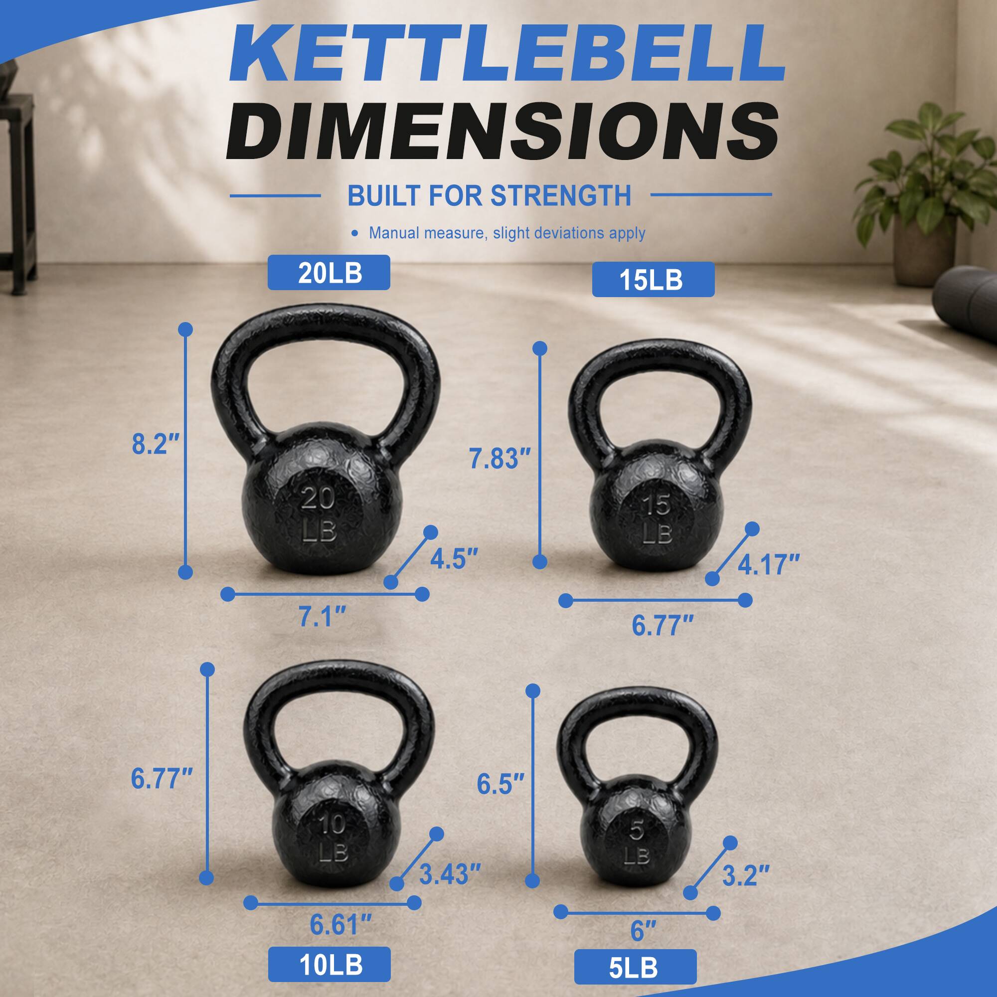 KETTLEBELL DIMENSIONS BUILT FOR STRENGTH

Manual measure, slight deviations apply

20LB
- 8.2"
- 7.83"
- 4.5"

15LB
- 6.77"
- 4.17"
- 7.1"

10LB
- 6.77"
- 6.5"
- 3.43"

5LB
- 6.61"
- 6"
- 3.2"