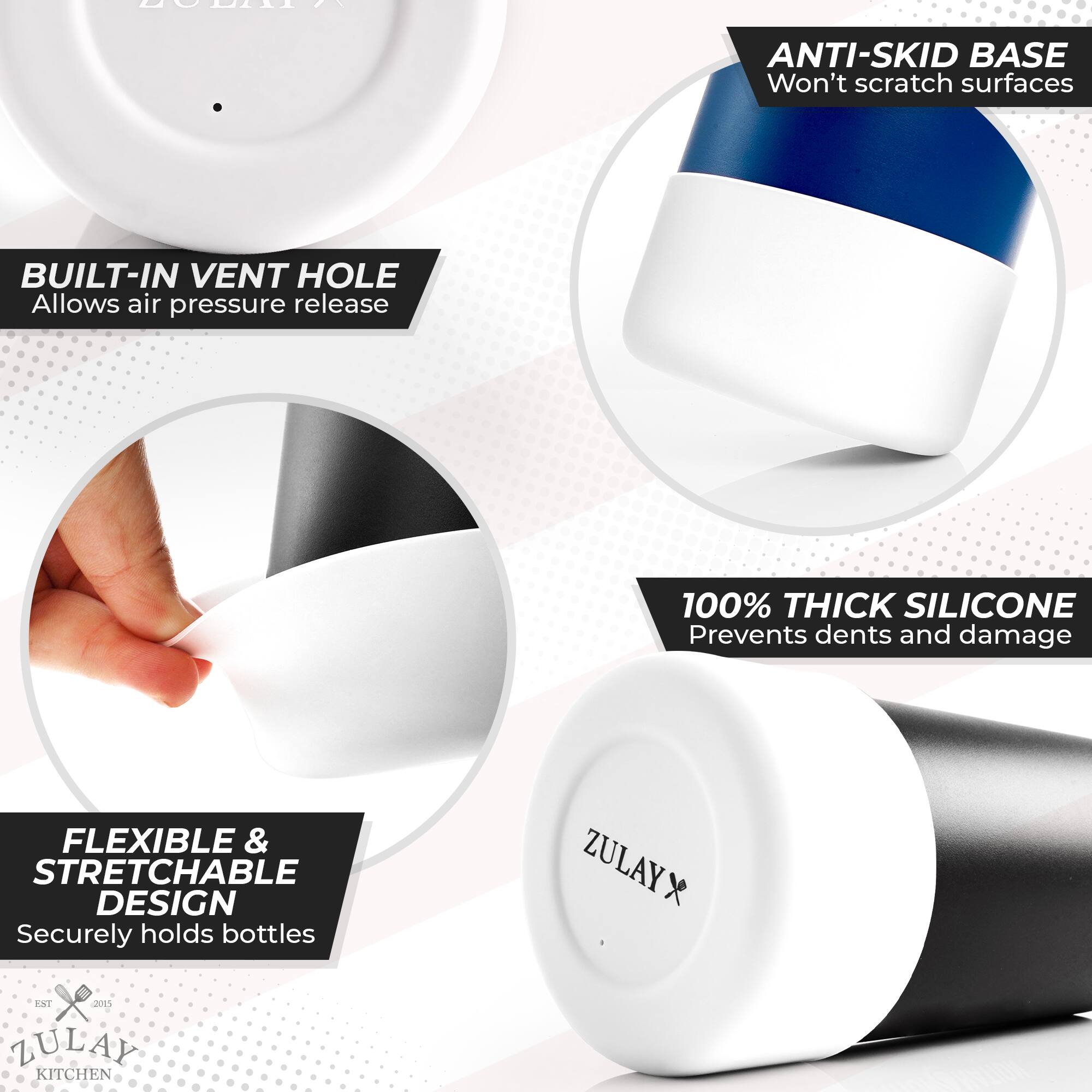 - **ANTI-SKID BASE**  
  Won't scratch surfaces

- **BUILT-IN VENT HOLE**  
  Allows air pressure release

- **100% THICK SILICONE**  
  Prevents dents and damage

- **FLEXIBLE & STRETCHABLE DESIGN**  
  Securely holds bottles

- **ZULAY KITCHEN**  
  EST. 2015