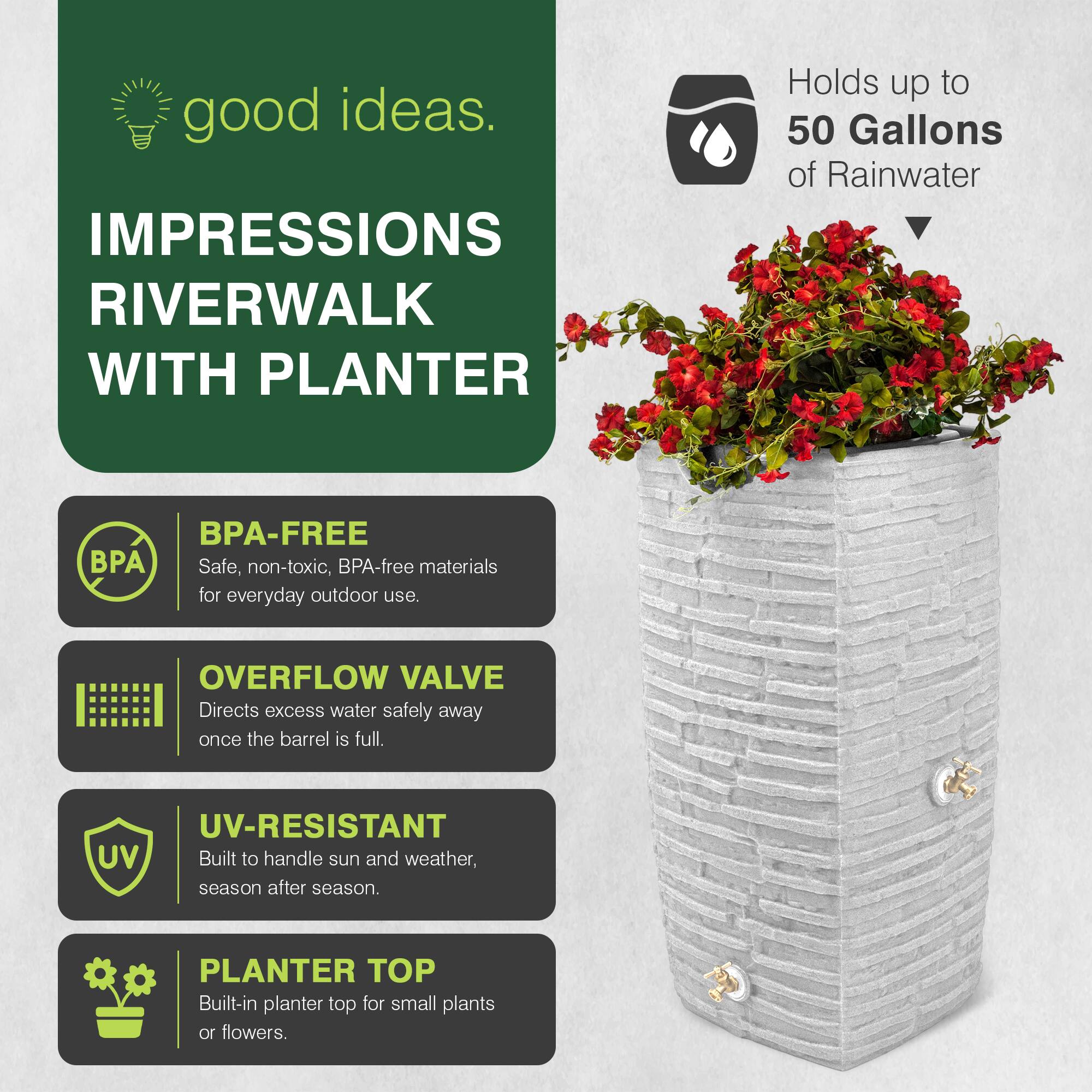 good ideas.  
IMPRESSIONS RIVERWALK WITH PLANTER  
Holds up to 50 Gallons of Rainwater  
BPA-FREE  
Safe, non-toxic, BPA-free materials for everyday outdoor use.  
OVERFLOW VALVE  
Directs excess water safely away once the barrel is full.  
UV-RESISTANT  
Built to handle sun and weather, season after season.  
PLANTER TOP  
Built-in planter top for small plants or flowers.