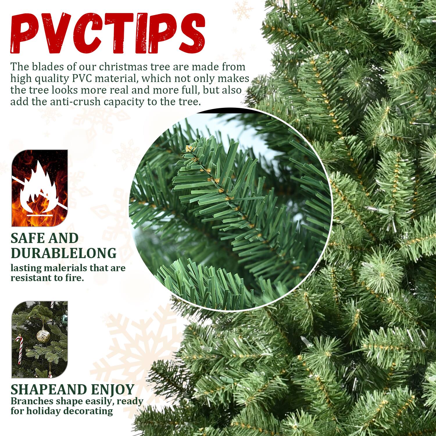 PVCTIPS

The blades of our Christmas tree are made from high quality PVC material, which not only makes the tree look more real and more full, but also add the anti-crush capacity to the tree.

SAFE AND DURABLE  
LONG lasting materials that are resistant to fire.

SHAPE AND ENJOY  
Branches shape easily, ready for holiday decorating