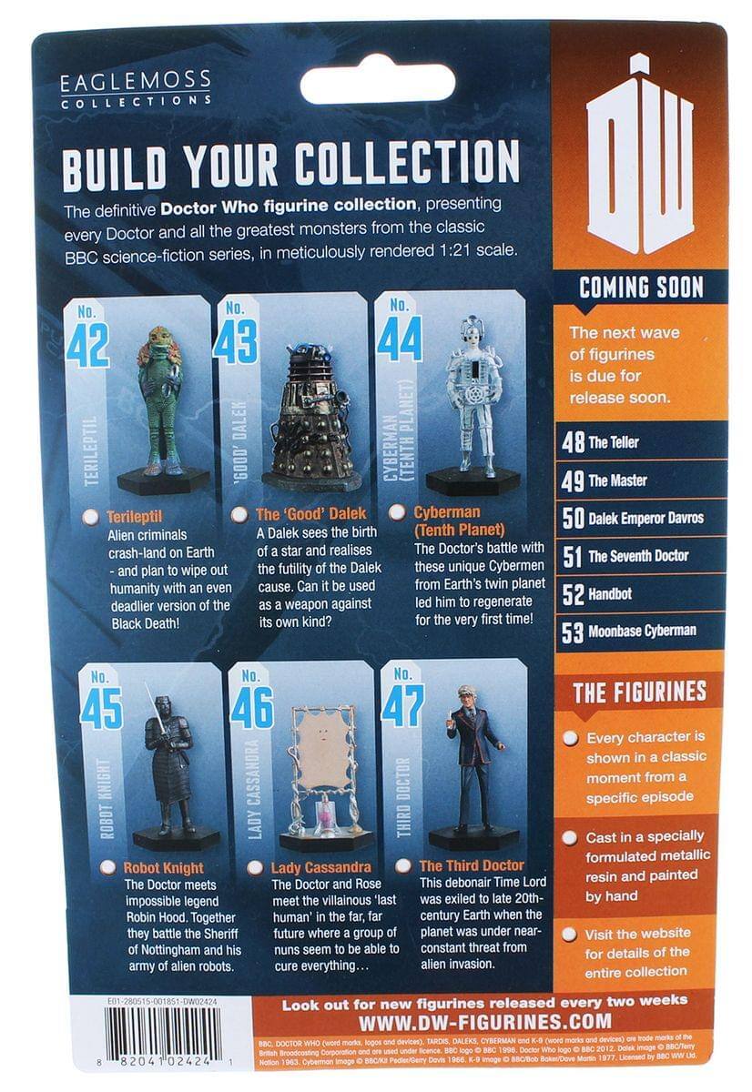 EAGLEMOSS COLLECTIONS  
BUILD YOUR COLLECTION  
The definitive Doctor Who figurine collection, presenting every Doctor and all the greatest monsters from the classic BBC science-fiction series, in meticulously rendered 1:21 scale.  

COMING SOON  
The next wave of figurines is due for release soon.  

No. 42  
TERILEPTIL  
Alien criminals crash-land on Earth - and plan to wipe out humanity with an even deadlier version of the Black Death!  

No. 43  
The 'Good' Dalek  
A Dalek sees the birth of a star and realises the futility of the Dalek cause. Can it be used as a weapon against its own kind?  

No. 44  
CYBERMAN (TENTH PLANET)  
The Doctor's battle with these unique Cybermen from Earth's twin planet led him to regenerate for the very first time!  

No. 45  
ROBOT KNIGHT  
The Doctor meets impossible legend Robin Hood. Together they battle the Sheriff of Nottingham and his army of alien robots.  

No. 46  
LADY CASSANDRA  
The Doctor and Rose meet the villainous last human' in the far, far