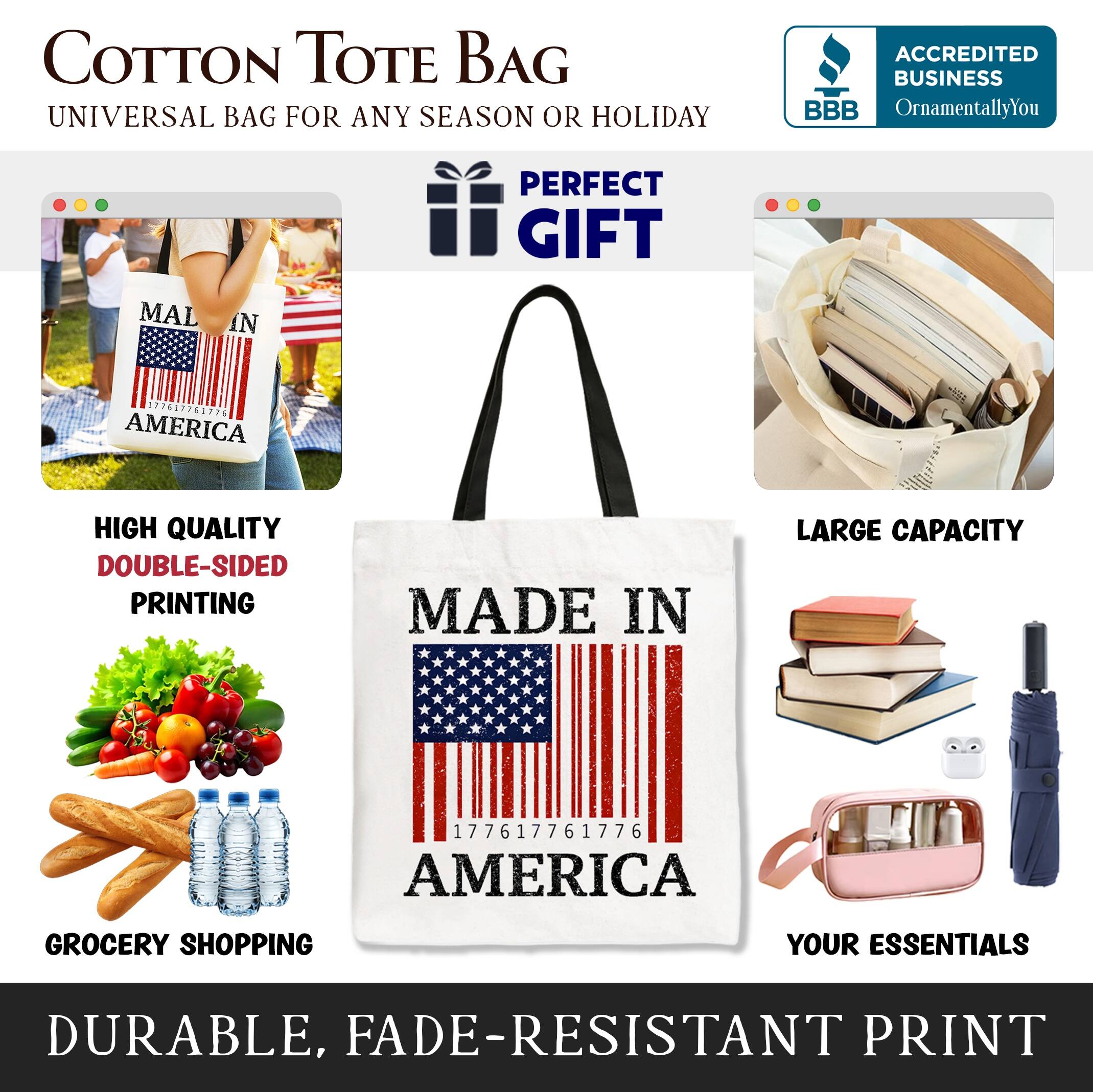 COTTON TOTE BAG  
UNIVERSAL BAG FOR ANY SEASON OR HOLIDAY  

ACCREDITED BUSINESS  
BBB  
OrnamentallyYou  

PERFECT GIFT  

HIGH QUALITY  
DOUBLE-SIDED PRINTING  

MADE IN AMERICA  

LARGE CAPACITY  

GROCERY SHOPPING YOUR ESSENTIALS  

DURABLE, FADE-RESISTANT PRINT