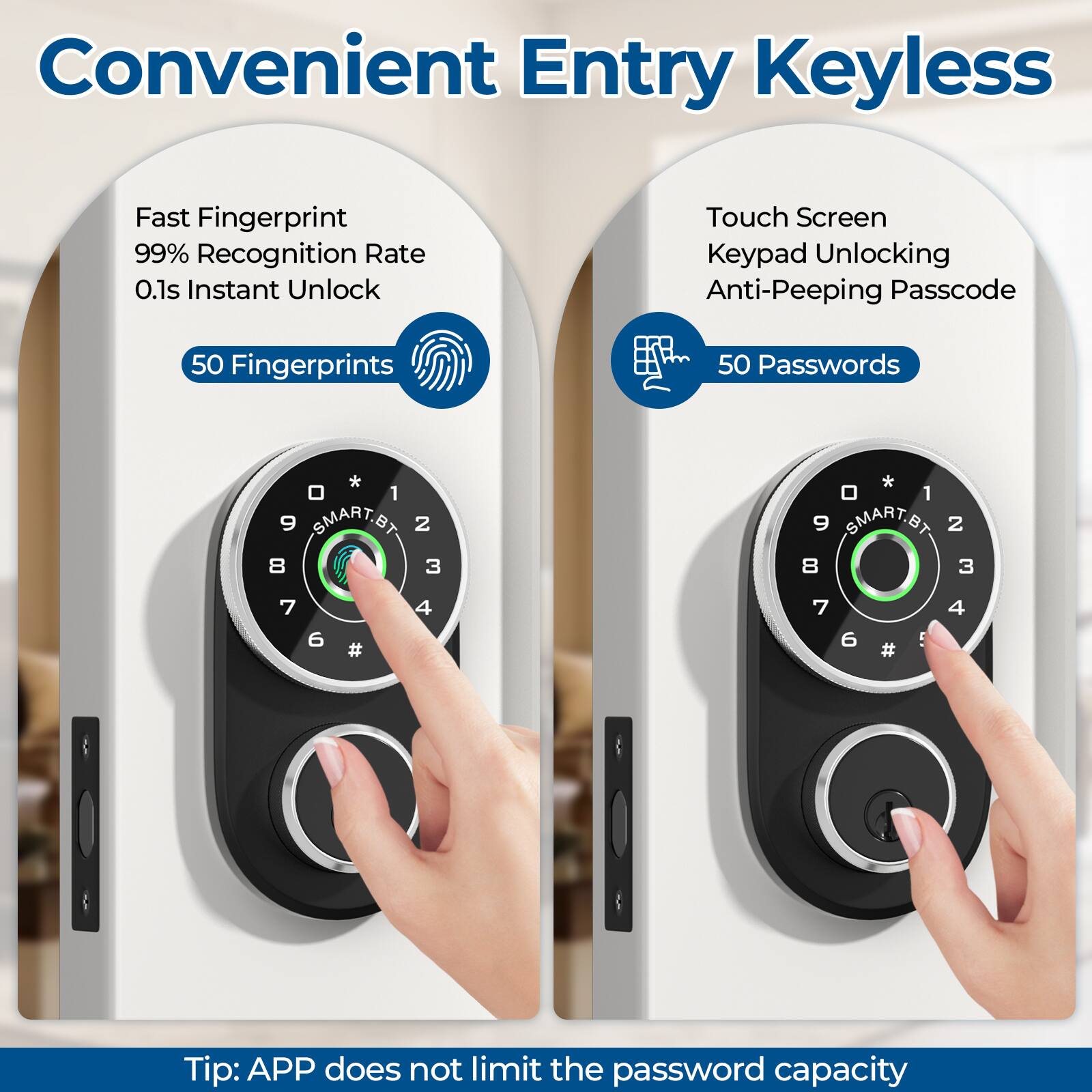 Convenient Entry Keyless

Fast Fingerprint  
99% Recognition Rate  
0.1s Instant Unlock  
50 Fingerprints

Touch Screen  
Keypad Unlocking  
Anti-Peeping Passcode  
50 Passwords

Tip: APP does not limit the password capacity