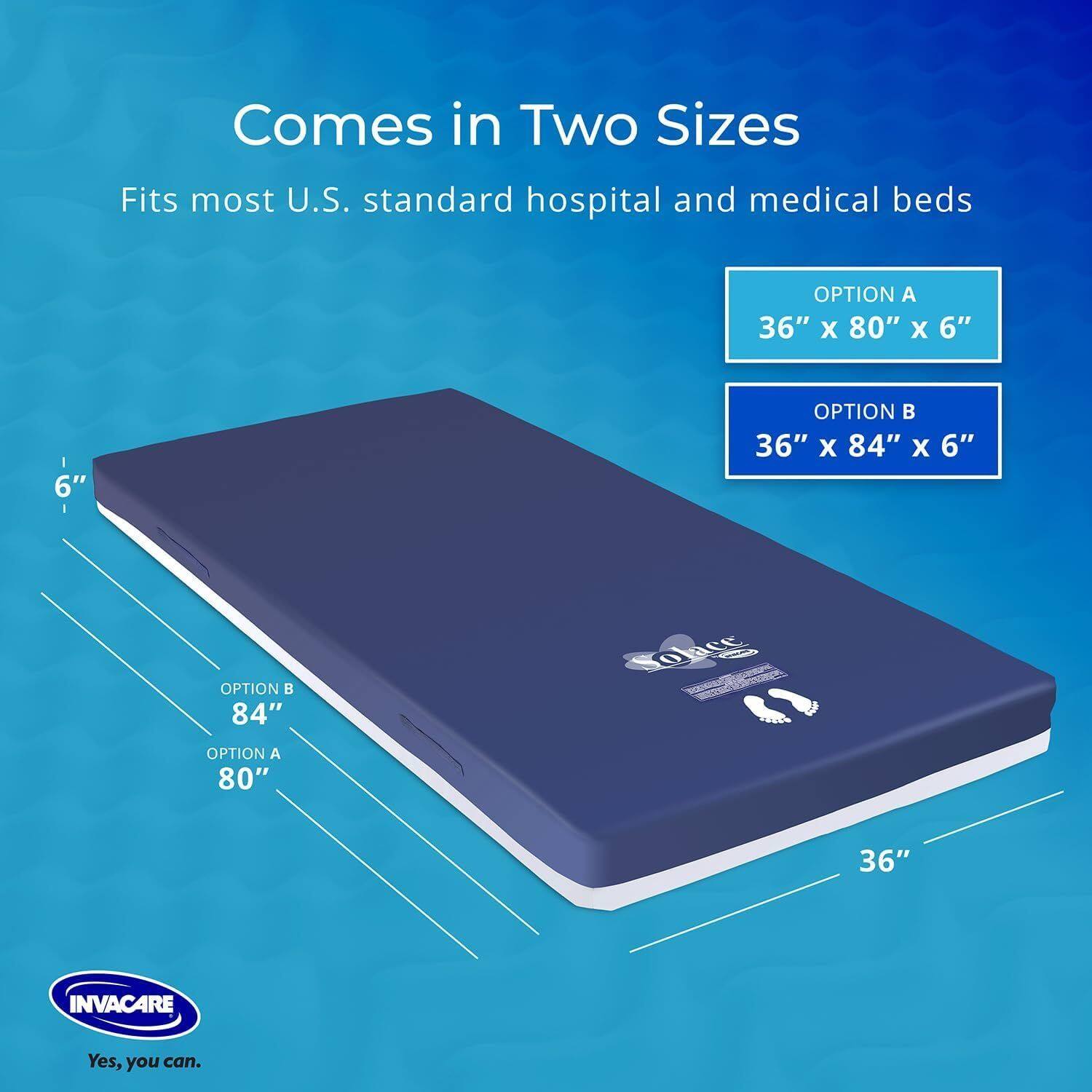 Comes in Two Sizes  
Fits most U.S. standard hospital and medical beds  

OPTION A  
36" x 80" x 6"  

OPTION B  
36" x 84" x 6"  

INVACARE  
Yes, you can.