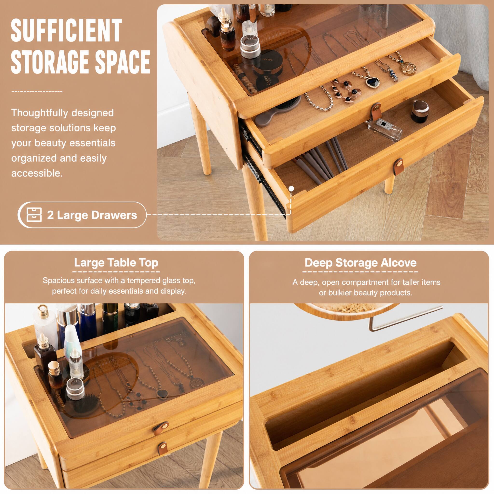 SUFFICIENT STORAGE SPACE

Thoughtfully designed storage solutions keep your beauty essentials organized and easily accessible.

2 Large Drawers

Large Table Top
Spacious surface with a tempered glass top, perfect for daily essentials and display.

Deep Storage Alcove
A deep, open compartment for taller items or bulkier beauty products.