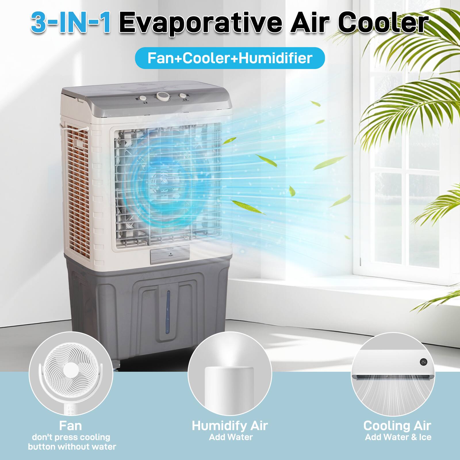 3-IN-1 Evaporative Air Cooler  
Fan+Cooler+Humidifier  

Fan  
don't press cooling button without water  

Humidify Air  
Add Water  

Cooling Air  
Add Water & Ice