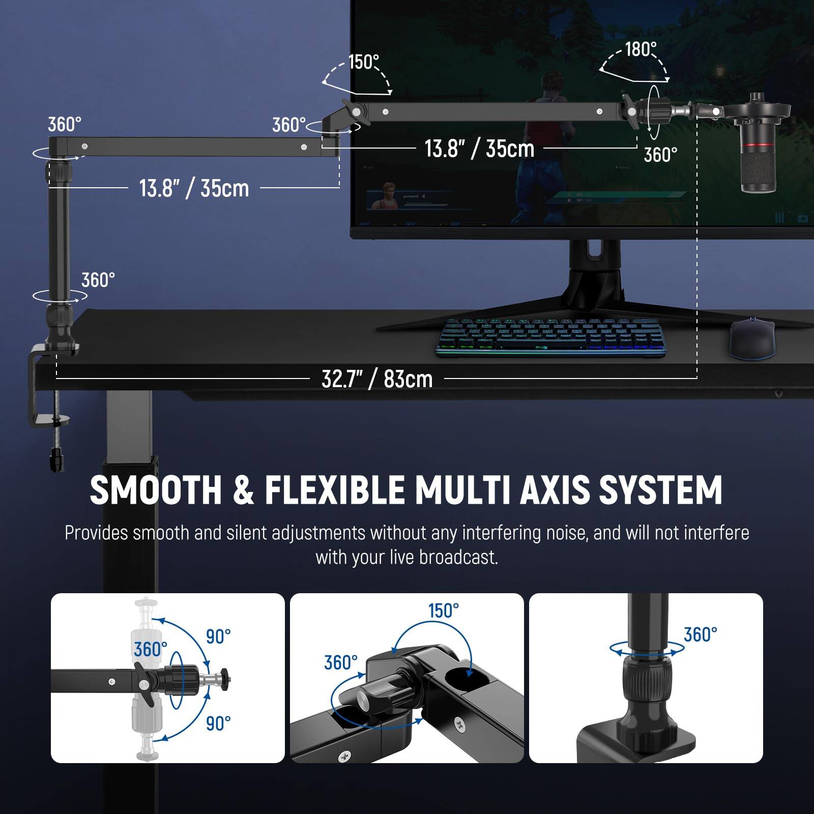 150° 180° 360° 360° 13.8" / 35cm 13.8" / 35cm 360° 360° 32.7" / 83cm

SMOOTH & FLEXIBLE MULTI AXIS SYSTEM  
Provides smooth and silent adjustments without any interfering noise, and will not interfere with your live broadcast. 360° 90° 360° 150° 360° 90°