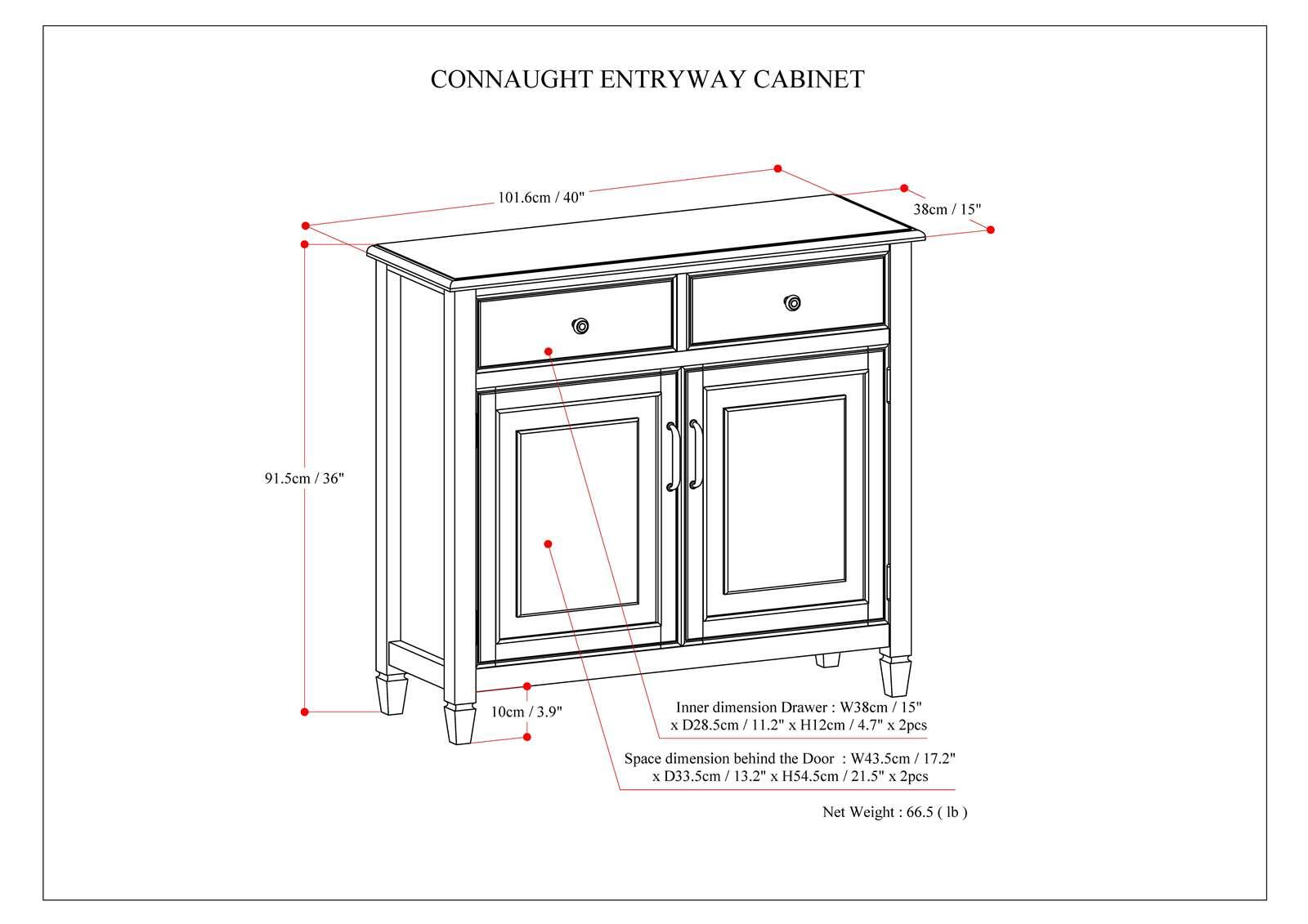 CONNAUGHT ENTRYWAY CABINET

101 101.6cm 40" 38cm 15" 91.5cm 36" 10cm 3.9"

Inner dimension Drawer:
W38cm 15" x D28.5cm 11.2" x H12cm 4.7" x 2pcs

Space dimension behind the Door -
W43.5cm 17.2" x D33.5cm 13.2" 13.2" x H54.5cm 21.5" x 2pc

Net Weight 66.5 (lb)