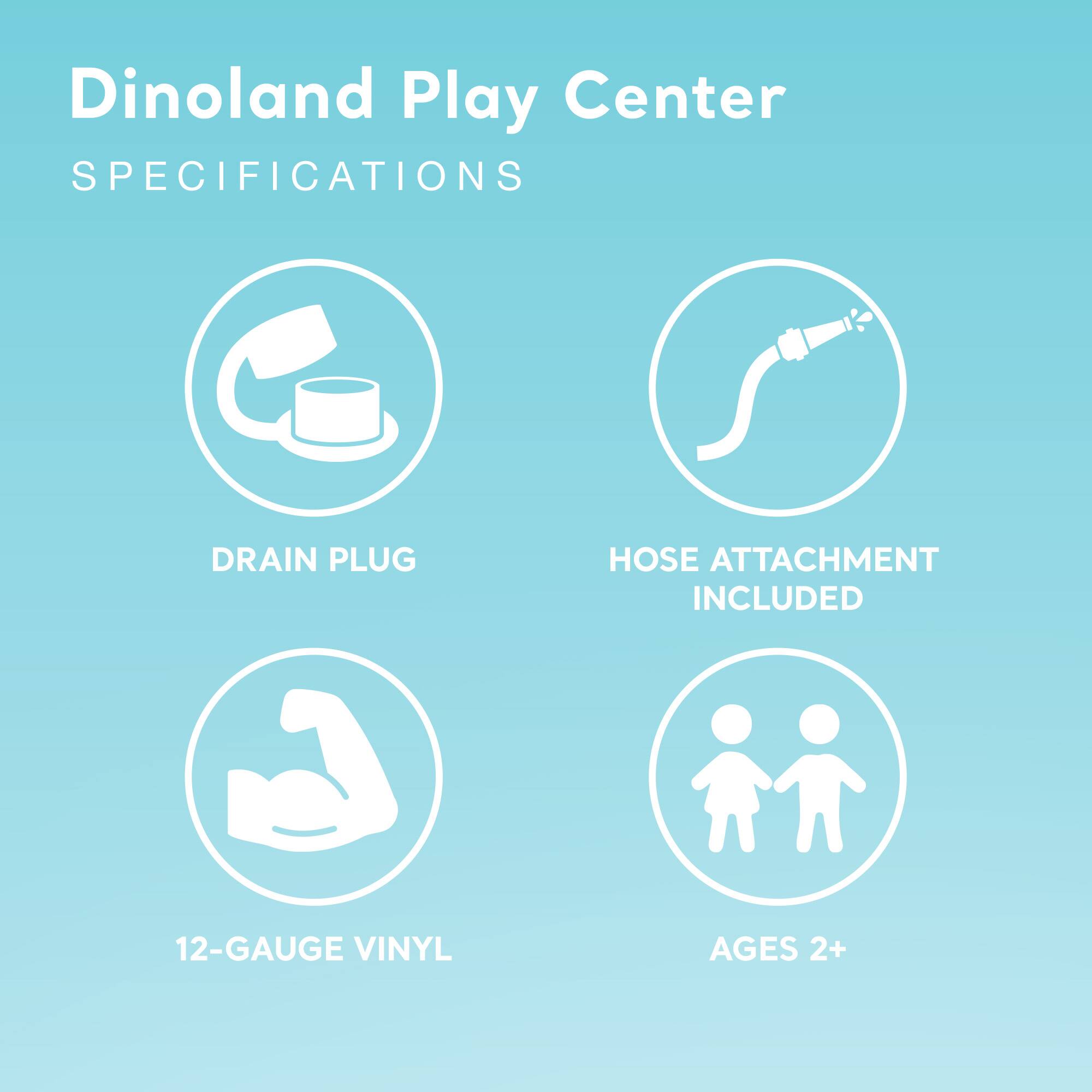 Dinoland Play Center  
SPECIFICATIONS  
- DRAIN PLUG  
- HOSE ATTACHMENT INCLUDED  
- 12-GAUGE VINYL  
- AGES 2+