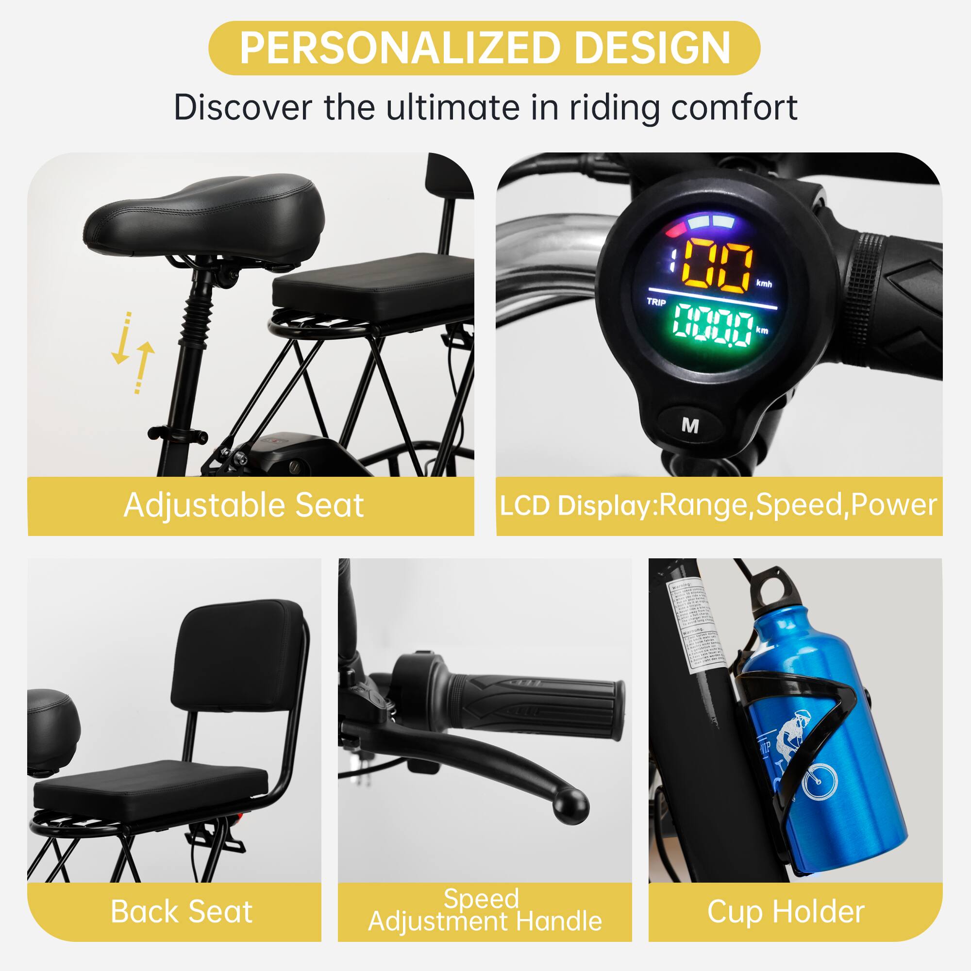 PERSONALIZED DESIGN  
Discover the ultimate in riding comfort  

- Adjustable Seat  
- LCD Display: Range, Speed, Power  
- Back Seat  
- Speed Adjustment Handle  
- Cup Holder