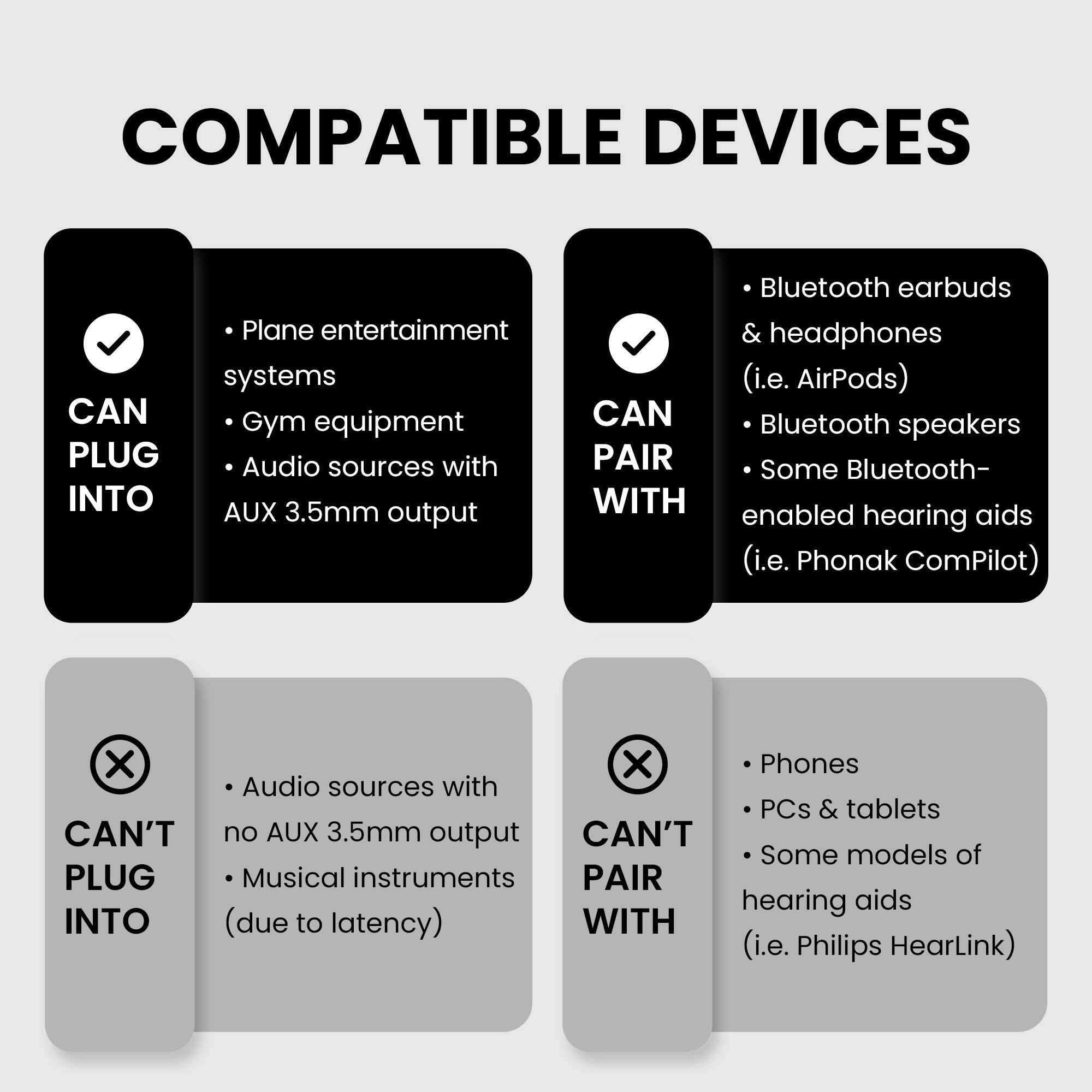 COMPATIBLE DEVICES

CAN PLUG INTO
- Plane entertainment systems
- Gym equipment
- Audio sources with AUX 3.5mm output

CAN PAIR WITH
- Bluetooth earbuds & headphones (i.e. AirPods)
- Bluetooth speakers
- Some Bluetooth-enabled hearing aids (i.e. Phonak ComPilot)

CAN'T PLUG INTO
- Audio sources with no AUX 3.5mm output
- Musical instruments (due to latency)

CAN'T PAIR WITH
- Phones
- PCs & tablets
- Some models of hearing aids (i.e. Philips HearLink)