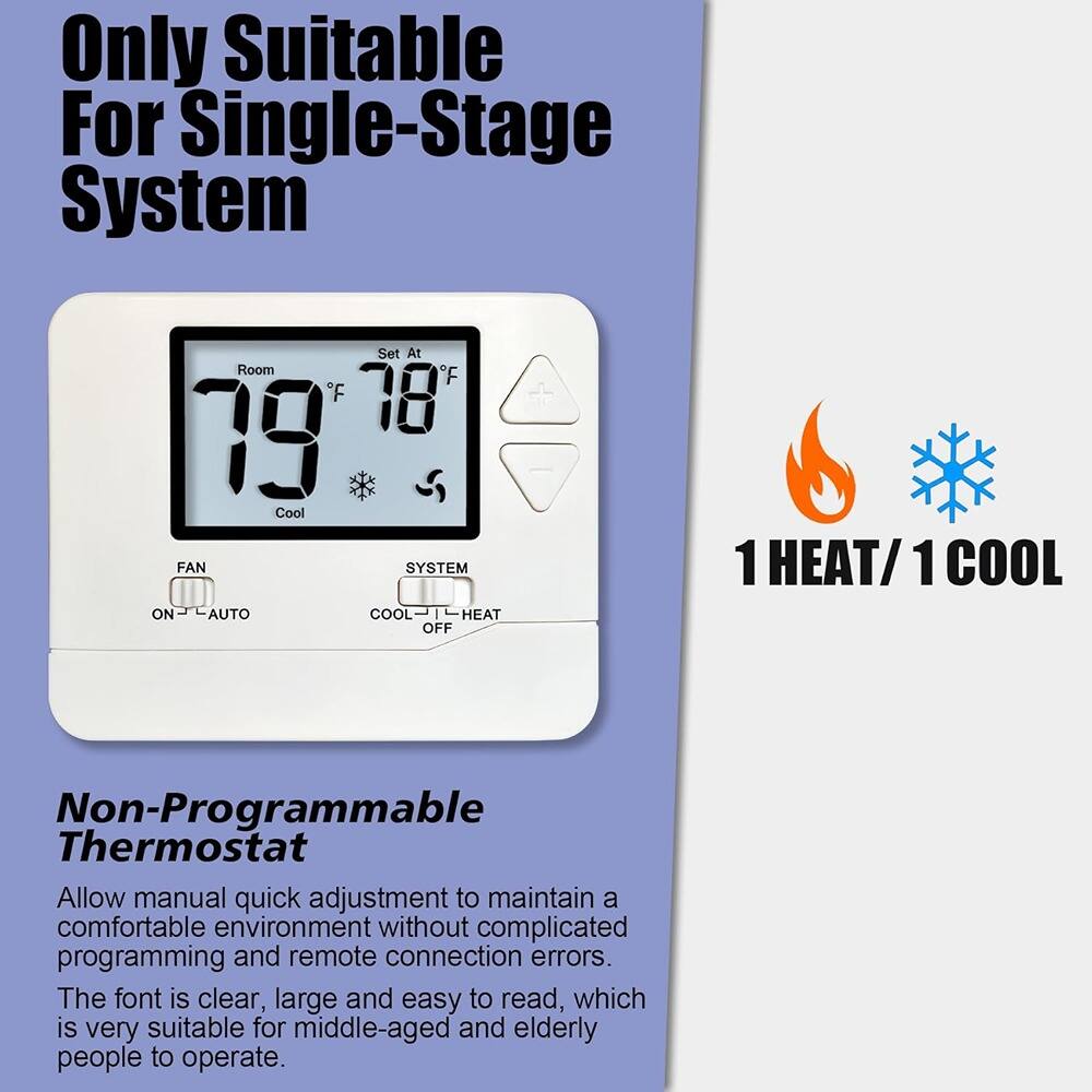 Only Suitable For Single-Stage System

Non-Programmable Thermostat

Allow manual quick adjustment to maintain a comfortable environment without complicated programming and remote connection errors. The font is clear, large and easy to read, which is very suitable for middle-aged and elderly people to operate.

1 HEAT/1 COOL
