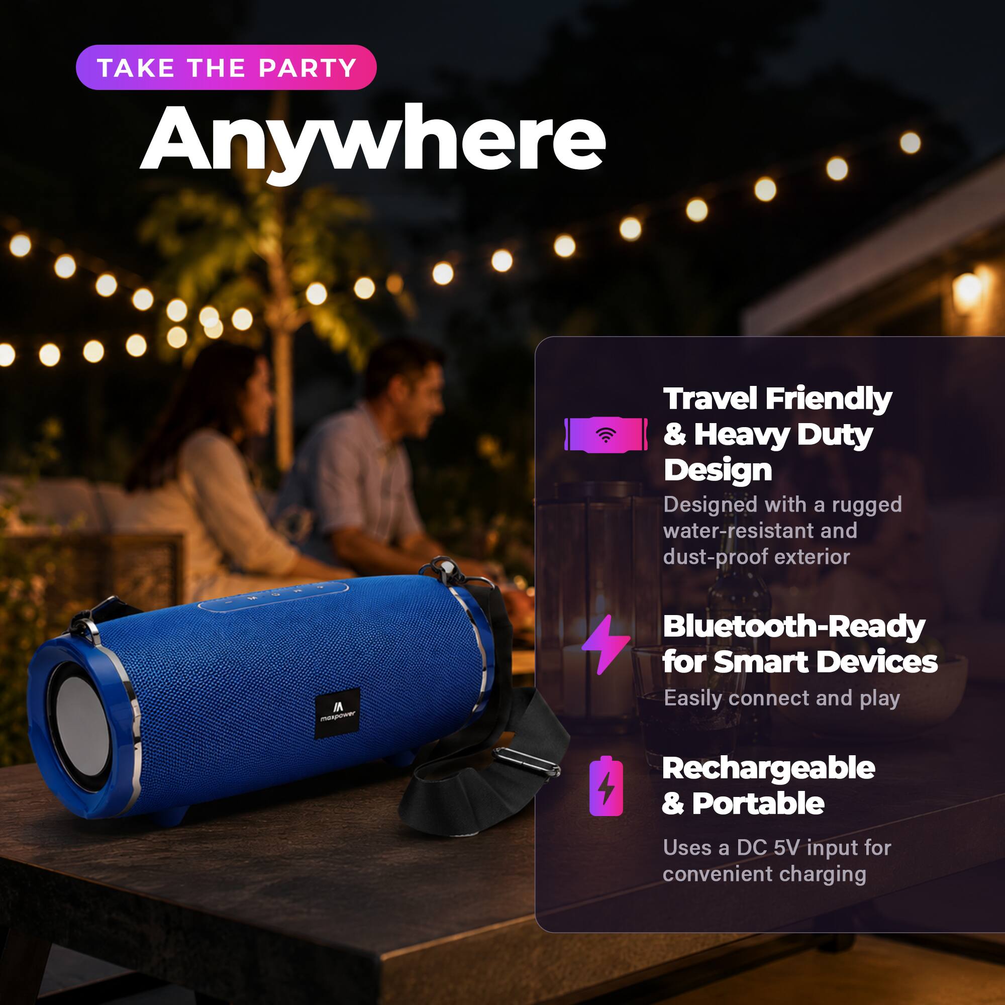 TAKE THE PARTY Anywhere

Travel Friendly & Heavy Duty Design
Designed with a rugged water-resistant and dust-proof exterior

Bluetooth-Ready for Smart Devices
Easily connect and play

Rechargeable & Portable
Uses a DC 5V input for convenient charging