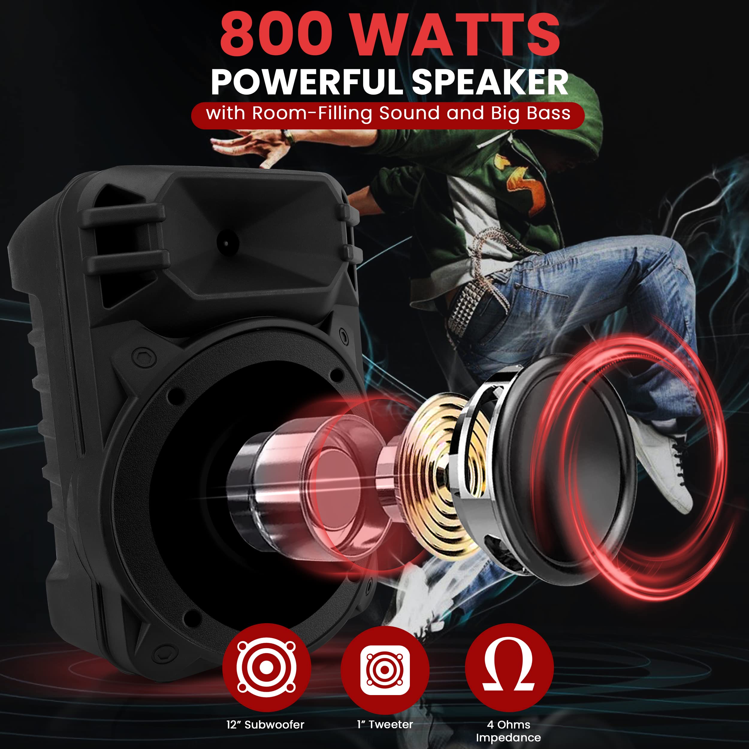 800 WATTS POWERFUL SPEAKER with Room-Filling Sound and Big Bass  
12" Subwoofer  
1" Tweeter  
4 Ohms Impedance