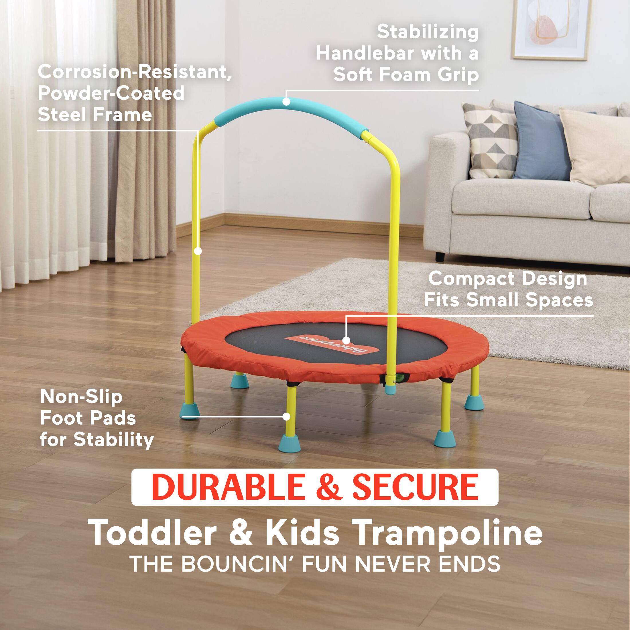Stabilizing Handlebar with a Corrosion-Resistant, Soft Foam Grip  
Powder-Coated Steel Frame  
Compact Design Fits Small Spaces  
Non-Slip Foot Pads for Stability  
DURABLE & SECURE Toddler & Kids Trampoline  
THE BOUNCIN' FUN NEVER ENDS