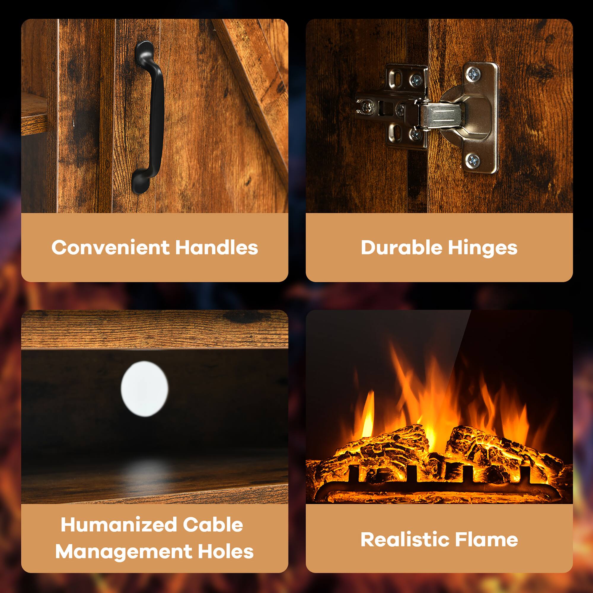 Convenient Handles  
Durable Hinges  
Humanized Cable Management Holes  
Realistic Flame
