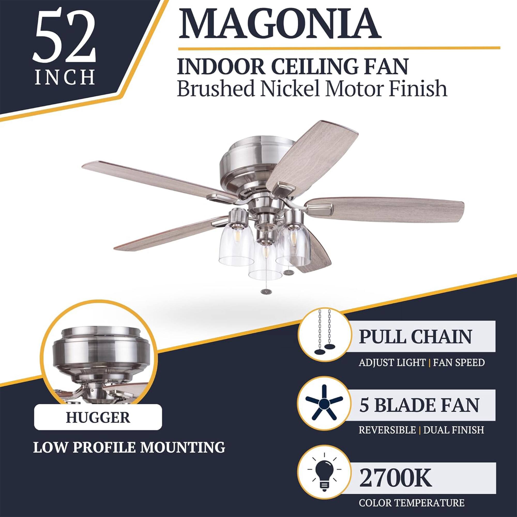 52 INCH MAGONIA INDOOR CEILING FAN  
Brushed Nickel Motor Finish  
PULL CHAIN  
ADJUST LIGHT | FAN SPEED  
HUGGER  
LOW PROFILE MOUNTING  
5 BLADE FAN  
REVERSIBLE | DUAL FINISH  
2700K COLOR TEMPERATURE