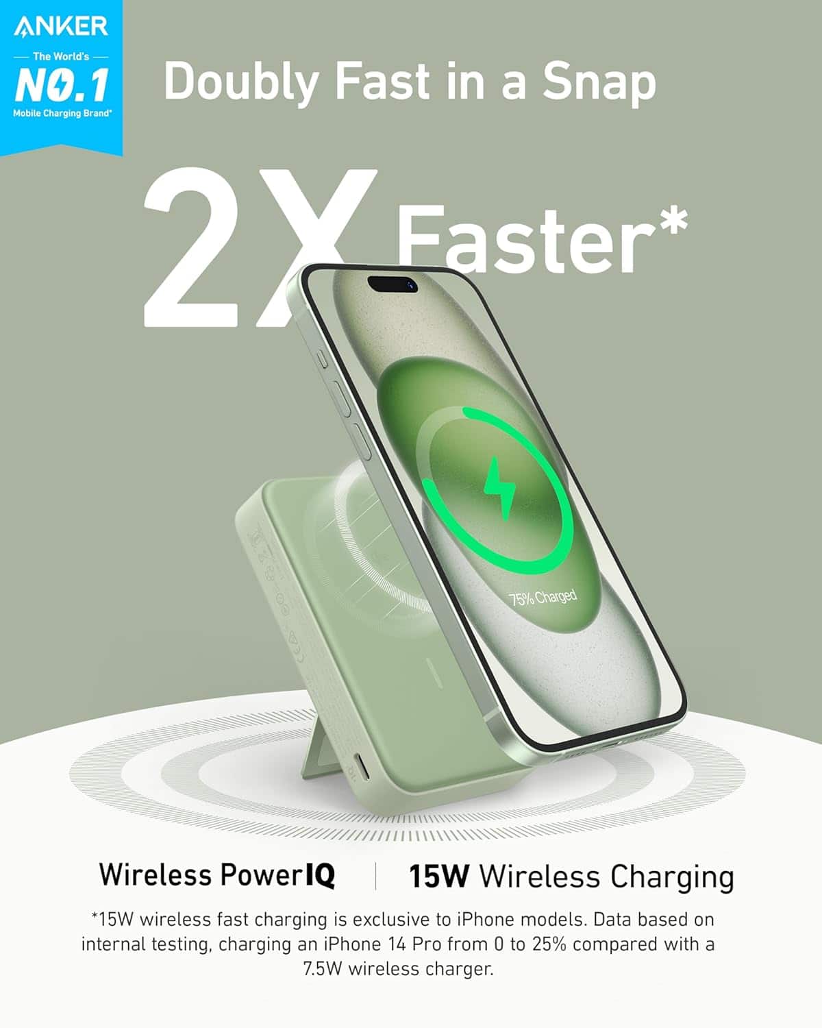 ANKER  
The World's NO.1 Mobile Charging Brand*

Doubly Fast in a Snap  
2X Faster*

Wireless PowerIQ  
15W Wireless Charging

*15W wireless fast charging is exclusive to iPhone models. Data based on internal testing, charging an iPhone 14 Pro from 0 to 25% compared with a 7.5W wireless charger.