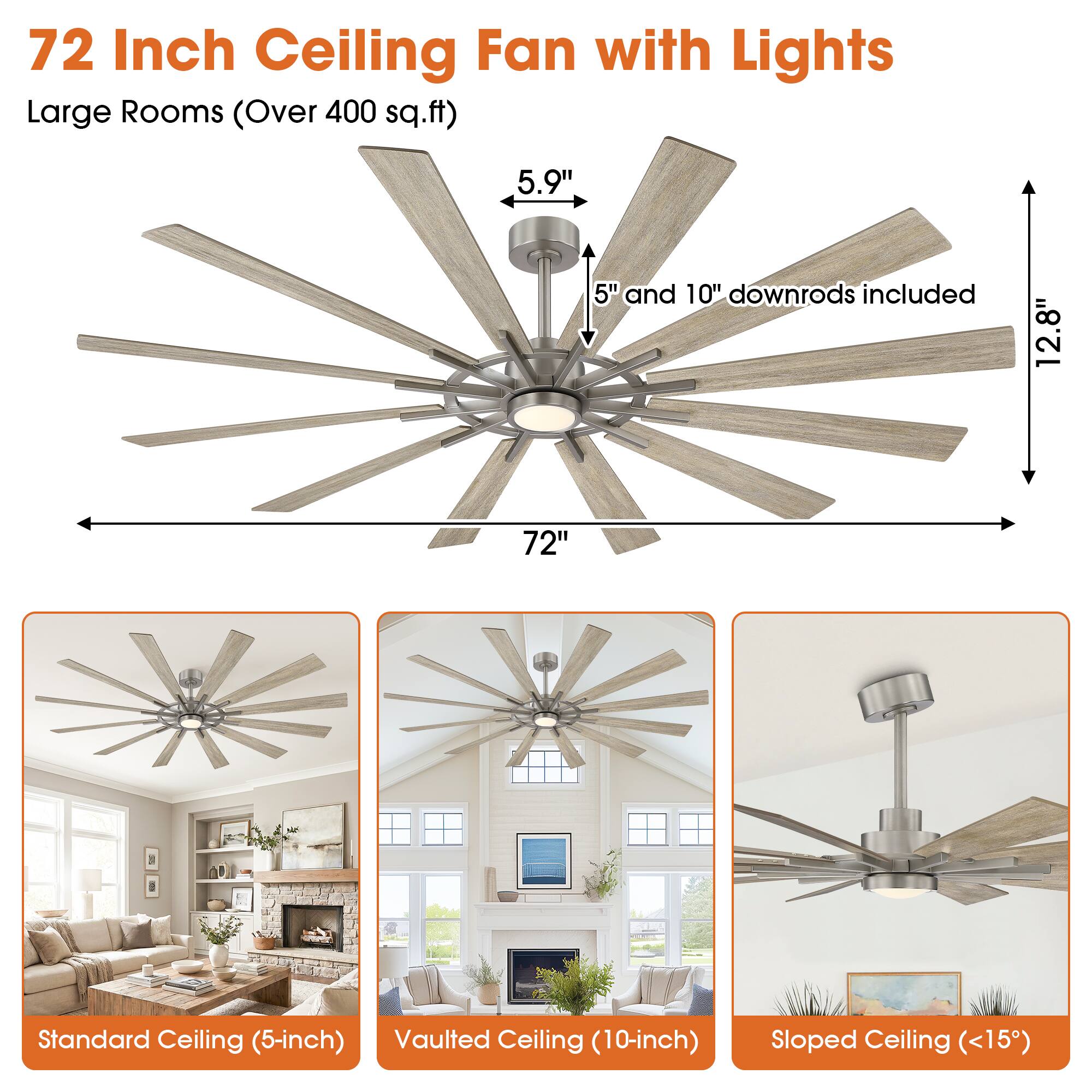 72 Inch Ceiling Fan with Lights  
Large Rooms (Over 400 sq.ft)  

5.9"  
5" and 10" downrods included  
12.8"  
72"  

Standard Ceiling (5-inch)  
Vaulted Ceiling (10-inch)  
Sloped Ceiling (<15°)
