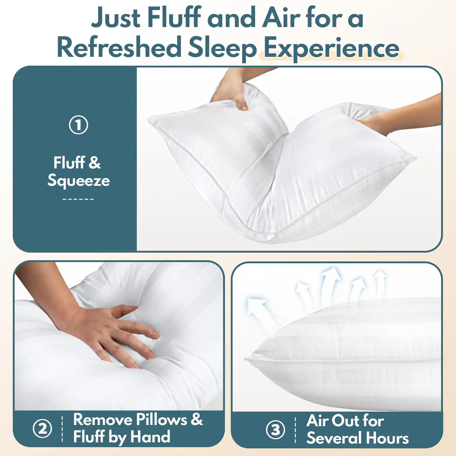 Just Fluff and Air for a Refreshed Sleep Experience

1. Fluff & Squeeze
2. Remove Pillows & Fluff by Hand
3. Air Out for Several Hours