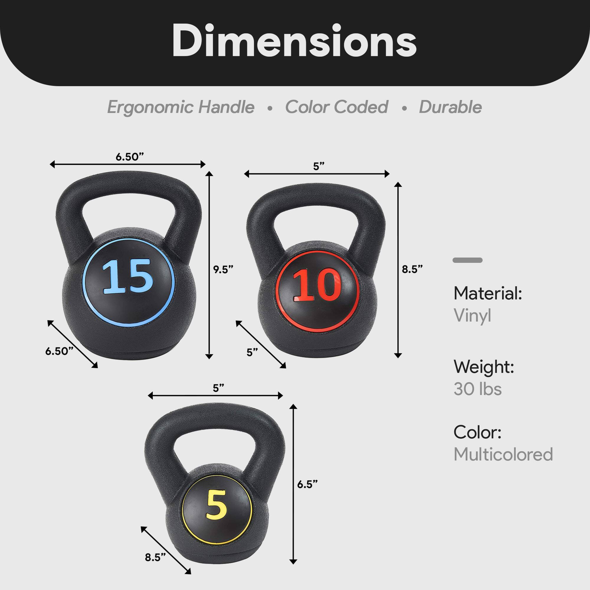 Dimensions:  
- Ergonomic Handle  
- Color Coded  
- Durable  

Material: Vinyl  
Weight: 30 lbs  
Color: Multicolored  

Dimensions:  
- 15 lbs: 6.50" x 9.5" x 5" x 6.50"  
- 10 lbs: 6.5" x 8.5" x 5" x 6.5"  
- 5 lbs: 8.5" x 5" x 6.5"