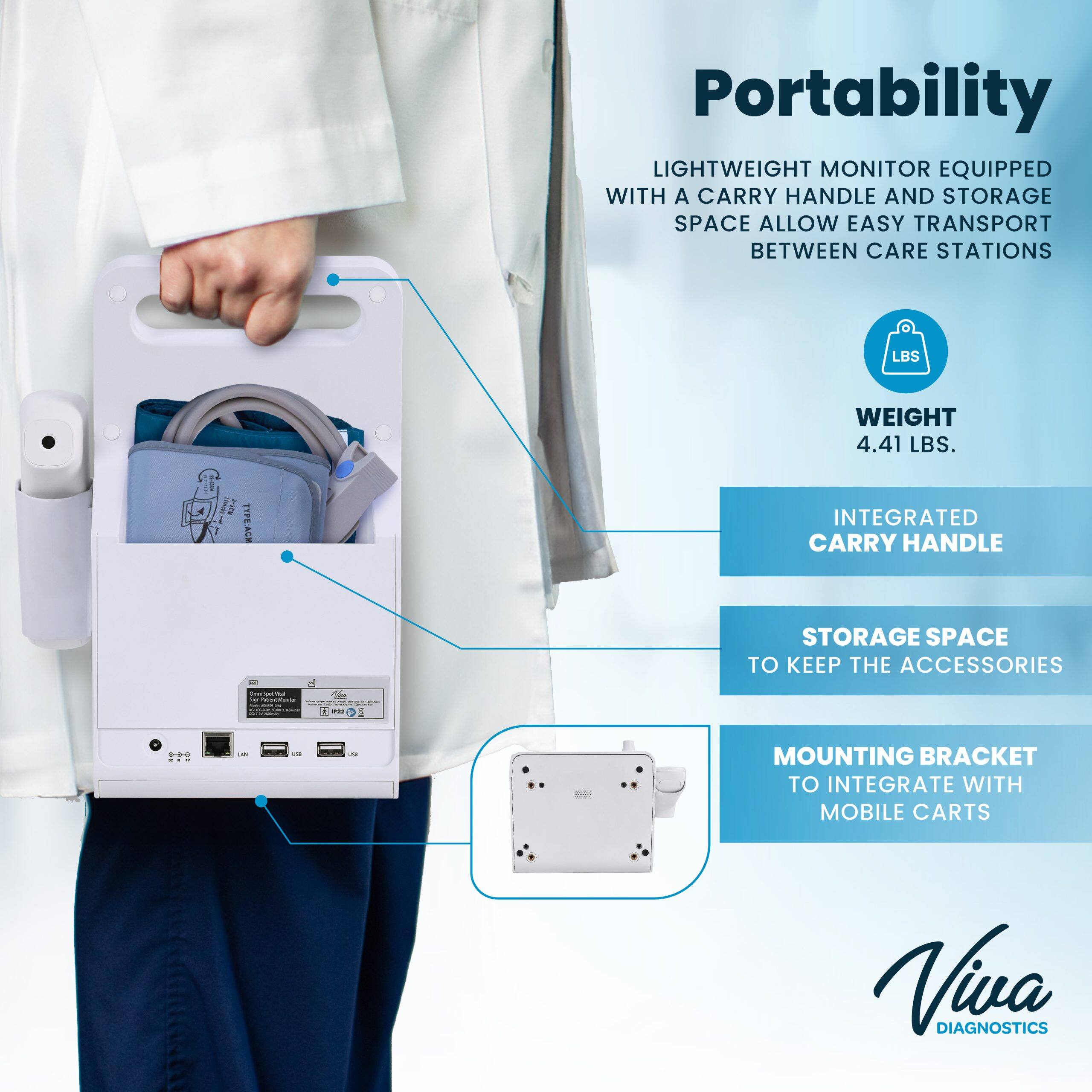 Portability
LIGHTWEIGHT MONITOR EQUIPPED WITH A CARRY HANDLE AND STORAGE SPACE ALLOW EASY TRANSPORT BETWEEN CARE STATIONS
WEIGHT 4.41 LBS.
INTEGRATED CARRY HANDLE
STORAGE SPACE TO KEEP THE ACCESSORIES
MOUNTING BRACKET TO INTEGRATE WITH MOBILE CARTS
Vivsa DIAGNOSTICS