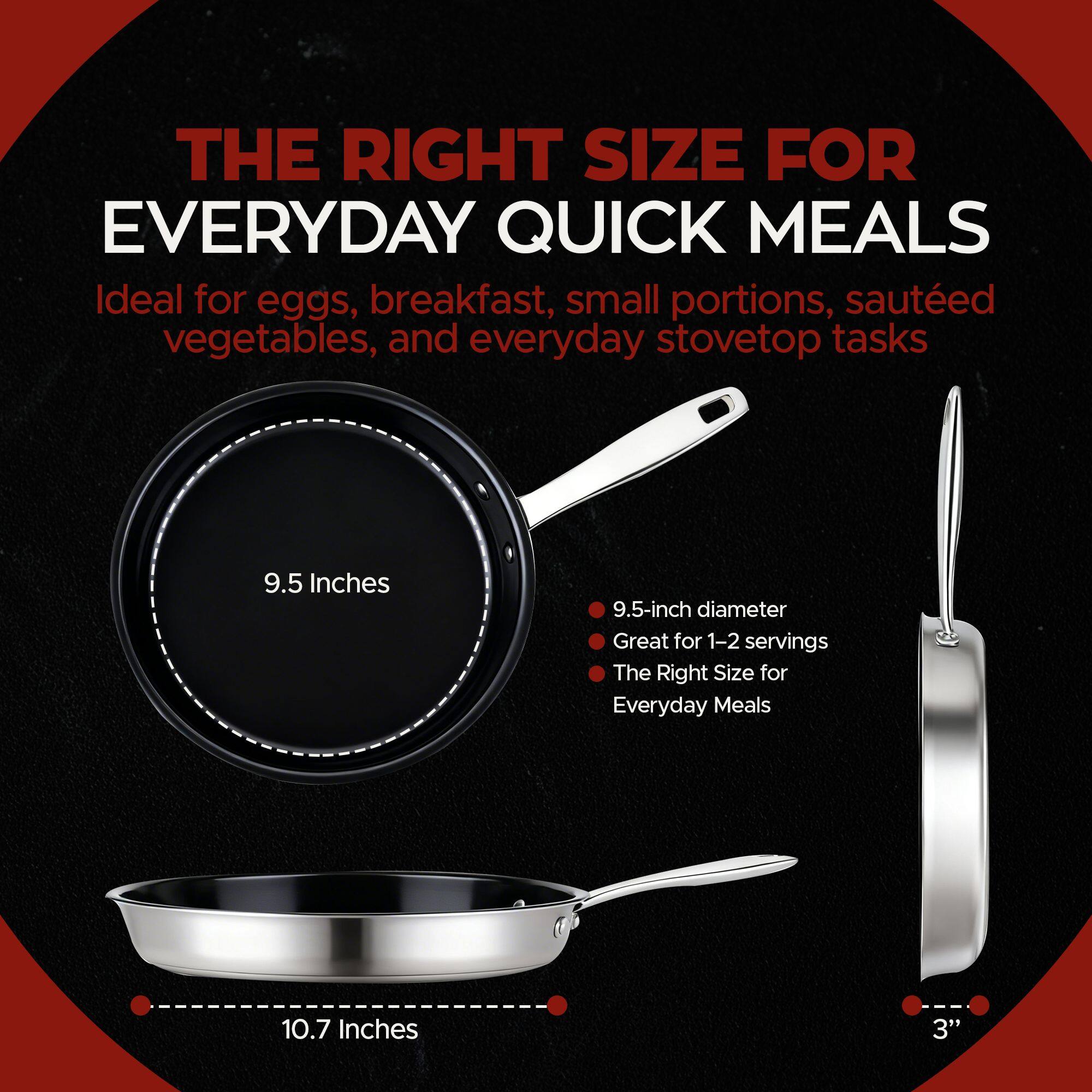 THE RIGHT SIZE FOR EVERYDAY QUICK MEALS

Ideal for eggs, breakfast, small portions, sautéed vegetables, and everyday stovetop tasks

9.5 Inches
9.5-inch diameter
Great for 1-2 servings
The Right Size for Everyday Meals

10.7 Inches
3"