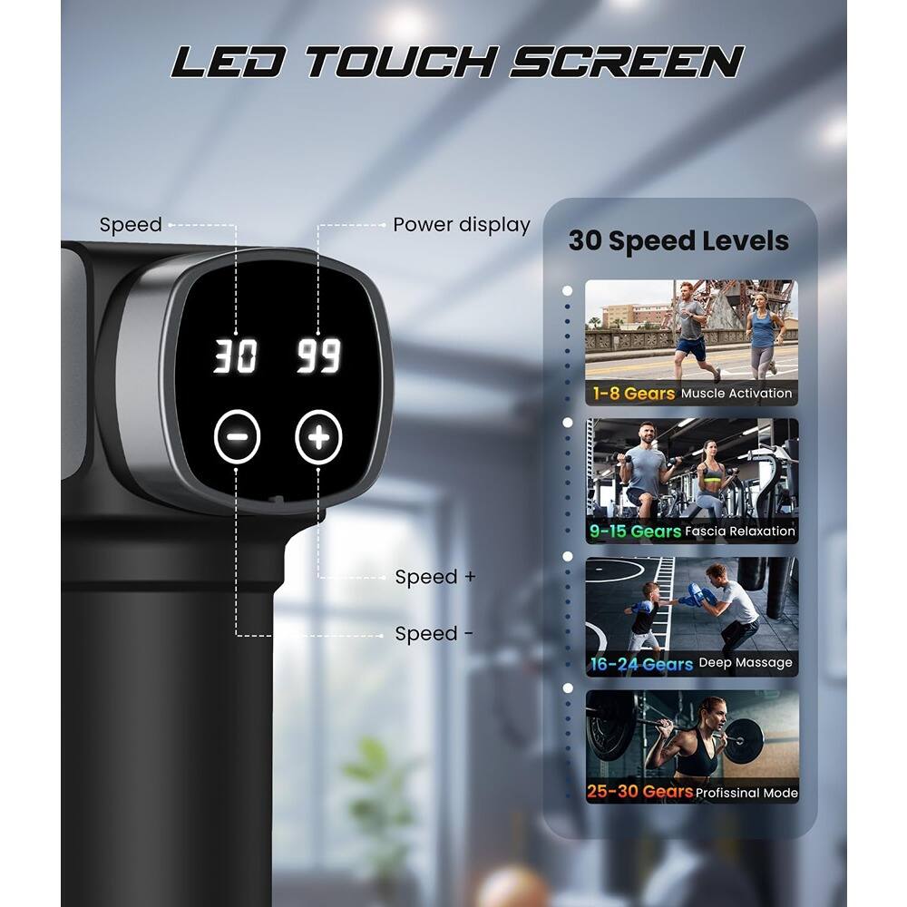 LED TOUCH SCREEN

Speed Power display

30 Speed Levels

1-8 Gears Muscle Activation

9-15 Gears Fascia Relaxation

16-24 Gears Deep Massage

25-30 Gears Professional Mode