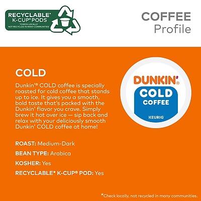 **RECYCLABLE K-CUP PODS**  
*NOT RECYCLED IN MANY COMMUNITIES*

**COFFEE Profile**

**COLD**  
Dunkin' COLD coffee is specially roasted for cold coffee that stands up to ice. It gives you a smooth, bold taste that's packed with the Dunkin' flavor you crave. Simply brew it hot over ice — sip back and relax with your deliciously smooth Dunkin' COLD coffee at home!

**ROAST:** Medium-Dark  
**BEAN TYPE:** Arabica  
**KOSHER:** Yes  
**RECYCLABLE* K-CUP POD:** Yes  
*Check locally, not recycled in many communities.