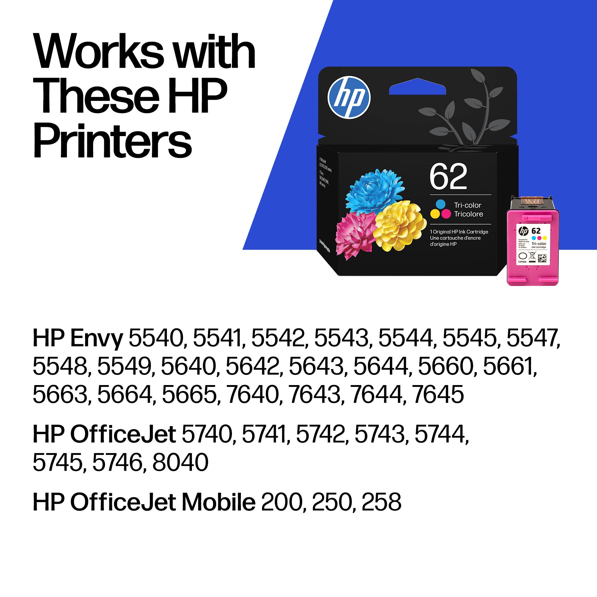 Works with These HP Printers

hp - 62 Tri-color Tricolore 1 Original HF Ink Cartridge

HP Envy 5540, 5541, 5542, 5543, 5544, 5545, 5547, 5548, 5549, 5640, 5642, 5643, 5644, 5660, 5661, 5663, 5664, 5665, 7640, 7643, 7644, 7645

HP OfficeJet 5740, 5741, 5742, 5743, 5744, 5745, 5746, 8040

HP OfficeJet Mobile 200, 250, 258