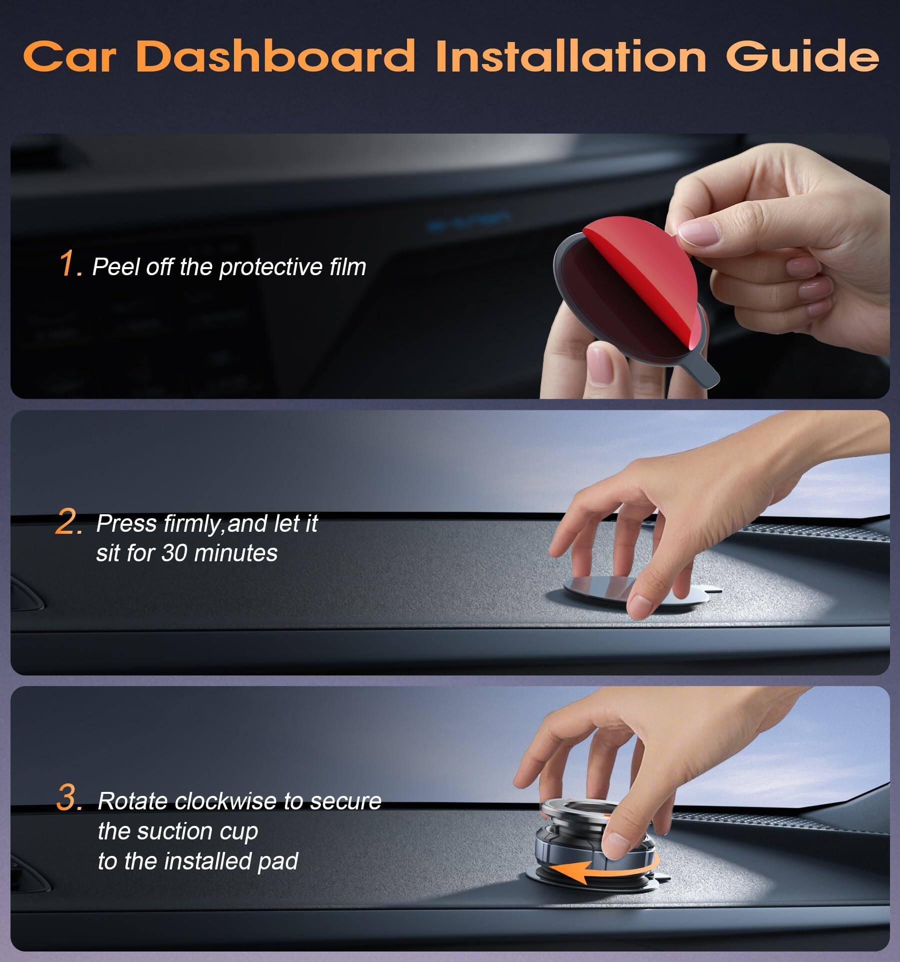 Car Dashboard Installation Guide

1. Peel off the protective film

2. Press firmly, and let it sit for 30 minutes

3. Rotate clockwise to secure the suction cup to the installed pad