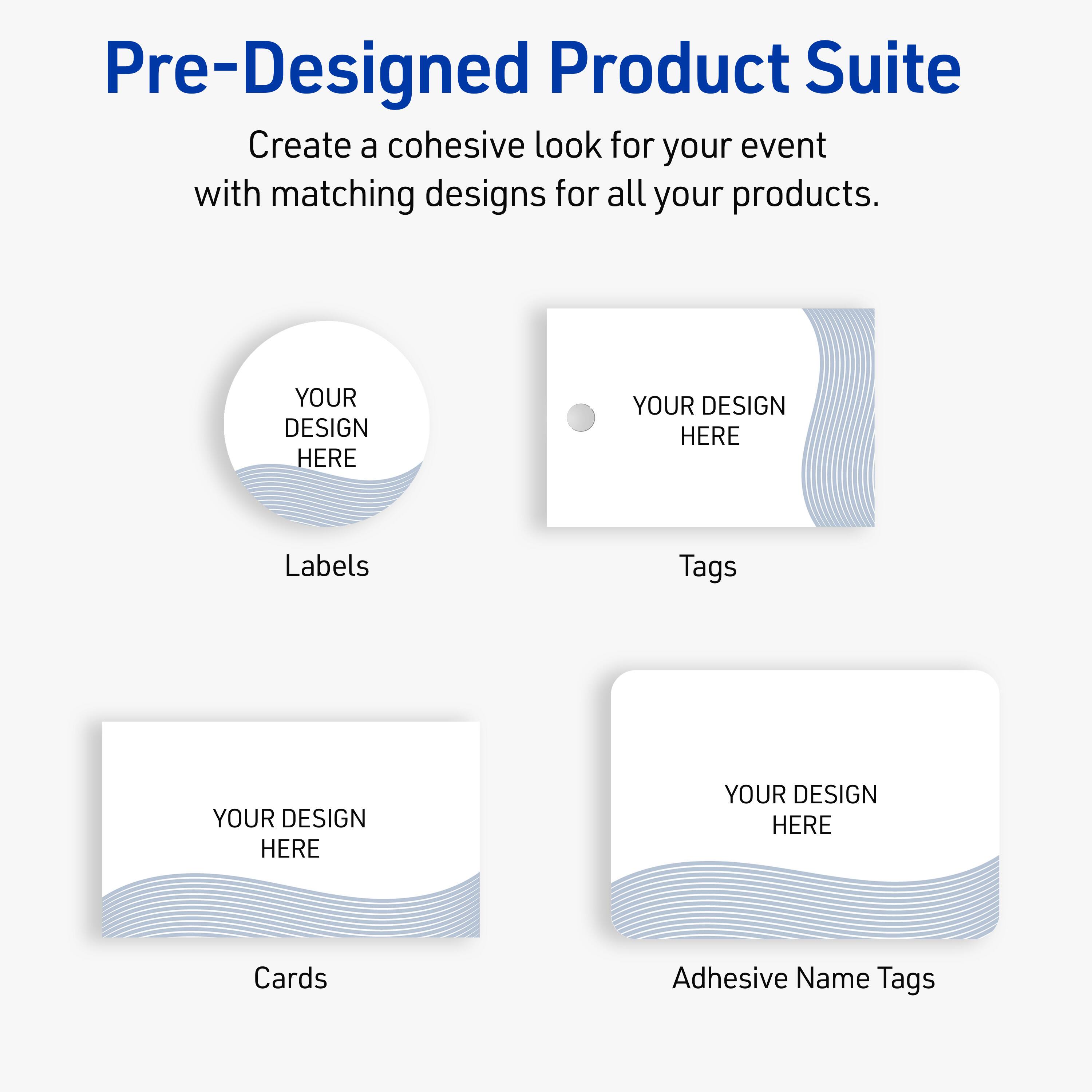 Pre-Designed Product Suite

Create a cohesive look for your event with matching designs for all your products.

Labels
YOUR DESIGN HERE

Tags
YOUR DESIGN HERE

Cards
YOUR DESIGN HERE

Adhesive Name Tags
YOUR DESIGN HERE