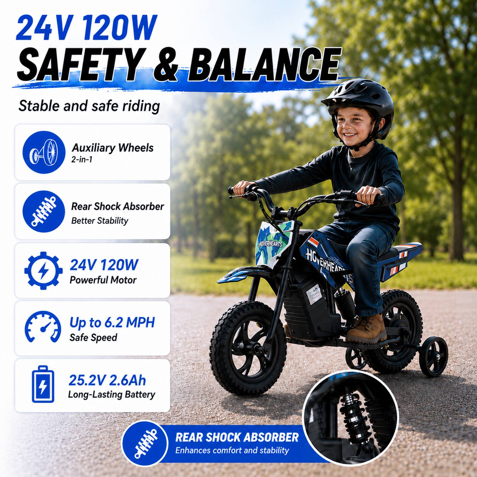 24V 120W SAFETY & BALANCE  
Stable and safe riding

Auxiliary Wheels 2-in-1

Rear Shock Absorber  
Better Stability

24V 120W Powerful Motor

Up to 6.2 MPH  
Safe Speed

25.2V 2.6Ah  
Long-Lasting Battery

REAR SHOCK ABSORBER  
Enhances comfort and stability