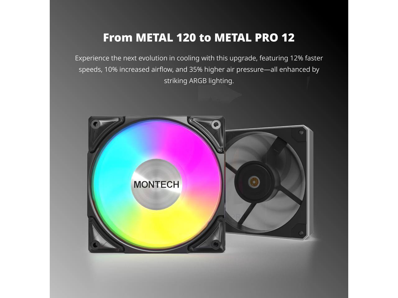 From METAL 120 to METAL PRO 12

Experience the next evolution in cooling with this upgrade, featuring 12% faster speeds, 10% increased airflow, and 35% higher air pressure—all enhanced by striking ARGB lighting.

MONTECH