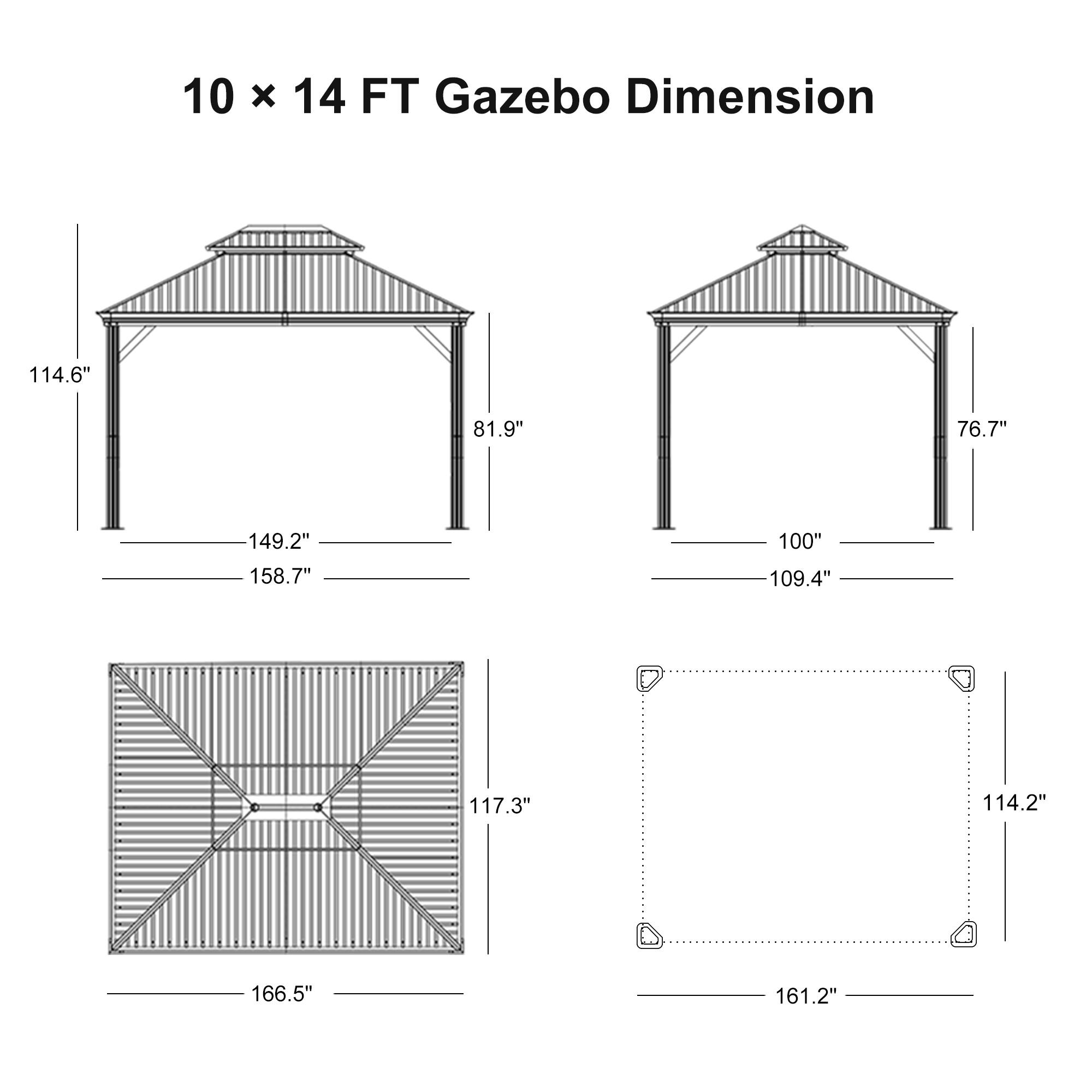 10 x 14 FT Gazebo Dimension

- 114.6"
- 81.9"
- 149.2"
- 158.7"
- 100"
- 109.4"
- 76.7"
- 117.3"
- 114.2"
- 166.5"
- 161.2"