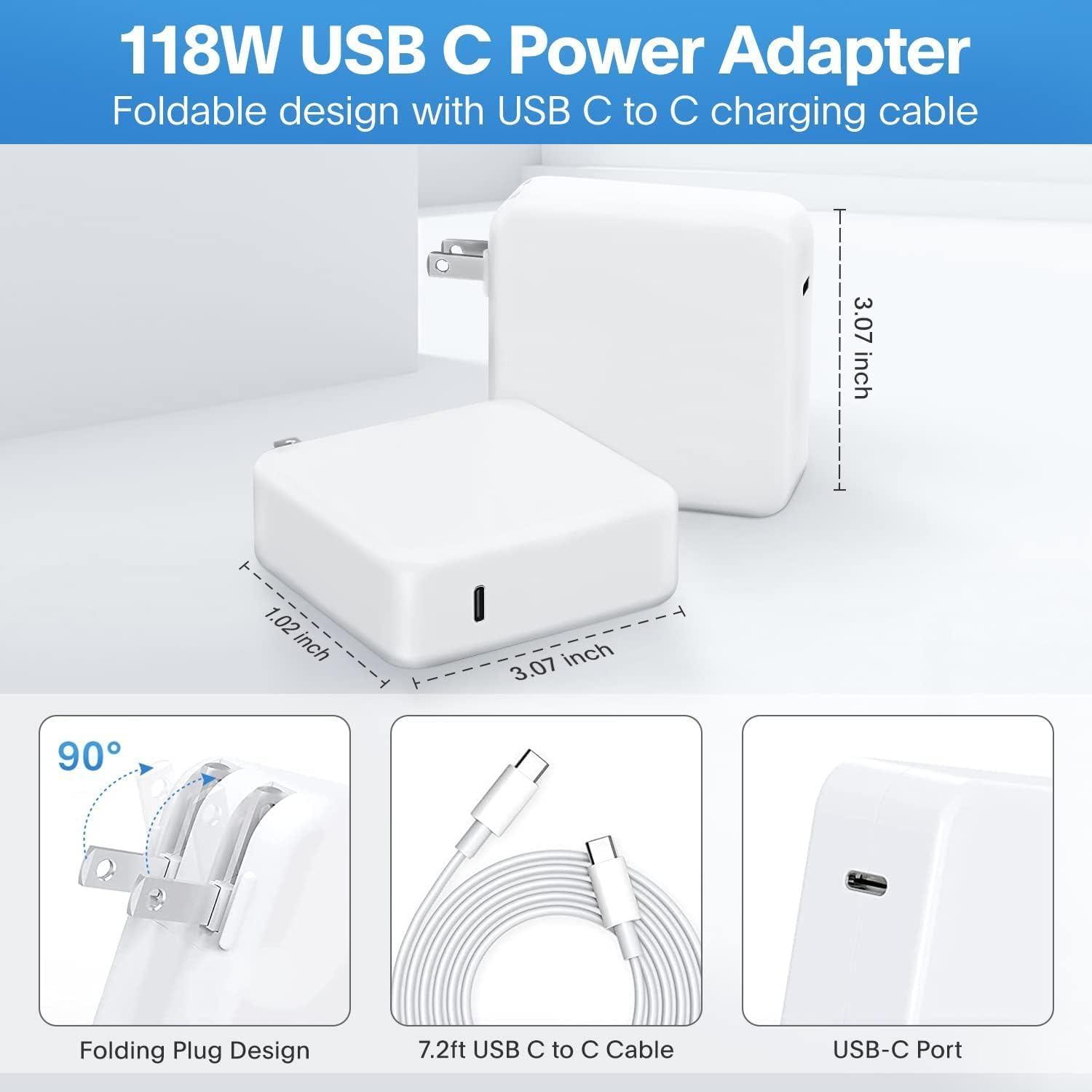 118W USB C Power Adapter  
Foldable design with USB C to C charging cable  

- 3.07 inch  
- 1.02 inch  
- 1.02 inch  
- 3.07 inch  

90° Folding Plug Design  
7.2ft USB C to C Cable  
USB-C Port