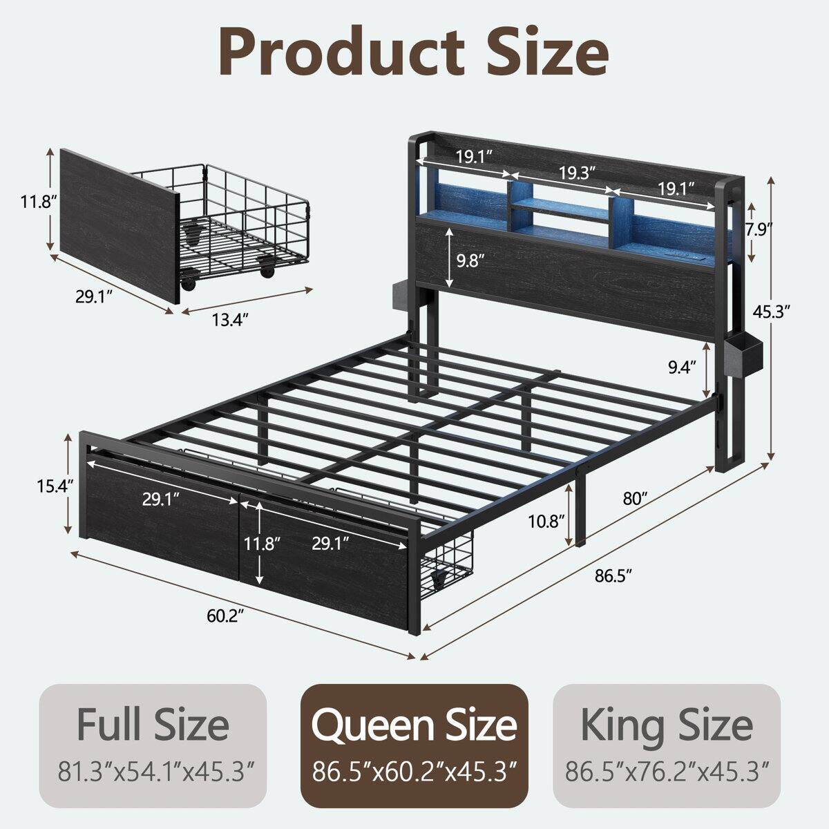 Product Size

11.8" 19.1" 19.3" 19.1" 7.9" 9.8" 29.1" 13.4" 45.3" 9.4" 15.4" 29.1" 11.8" 29.1" 10.8" 80" 86.5" 60.2"

Full Size: 81.3"x54.1"x45.3"
Queen Size: 86.5"x60.2"x45.3"
King Size: 86.5"x76.2"x45.3"