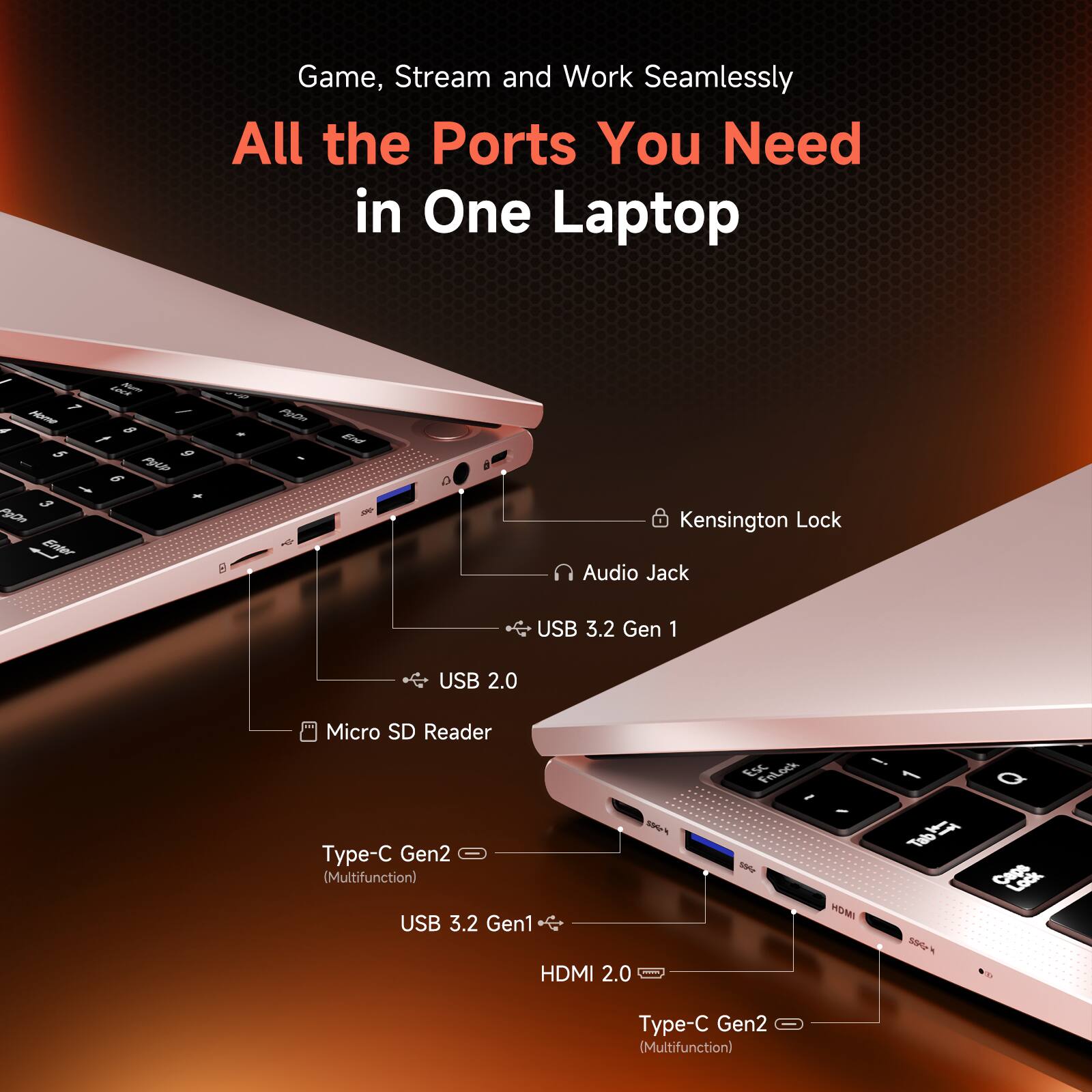 Game, Stream and Work Seamlessly  
All the Ports You Need in One Laptop

- Kensington Lock
- Audio Jack
- USB 3.2 Gen 1
- USB 2.0
- Micro SD Reader
- Type-C Gen2 (Multifunction)
- USB 3.2 Gen1
- HDMI 2.0
- Type-C Gen2 (Multifunction)