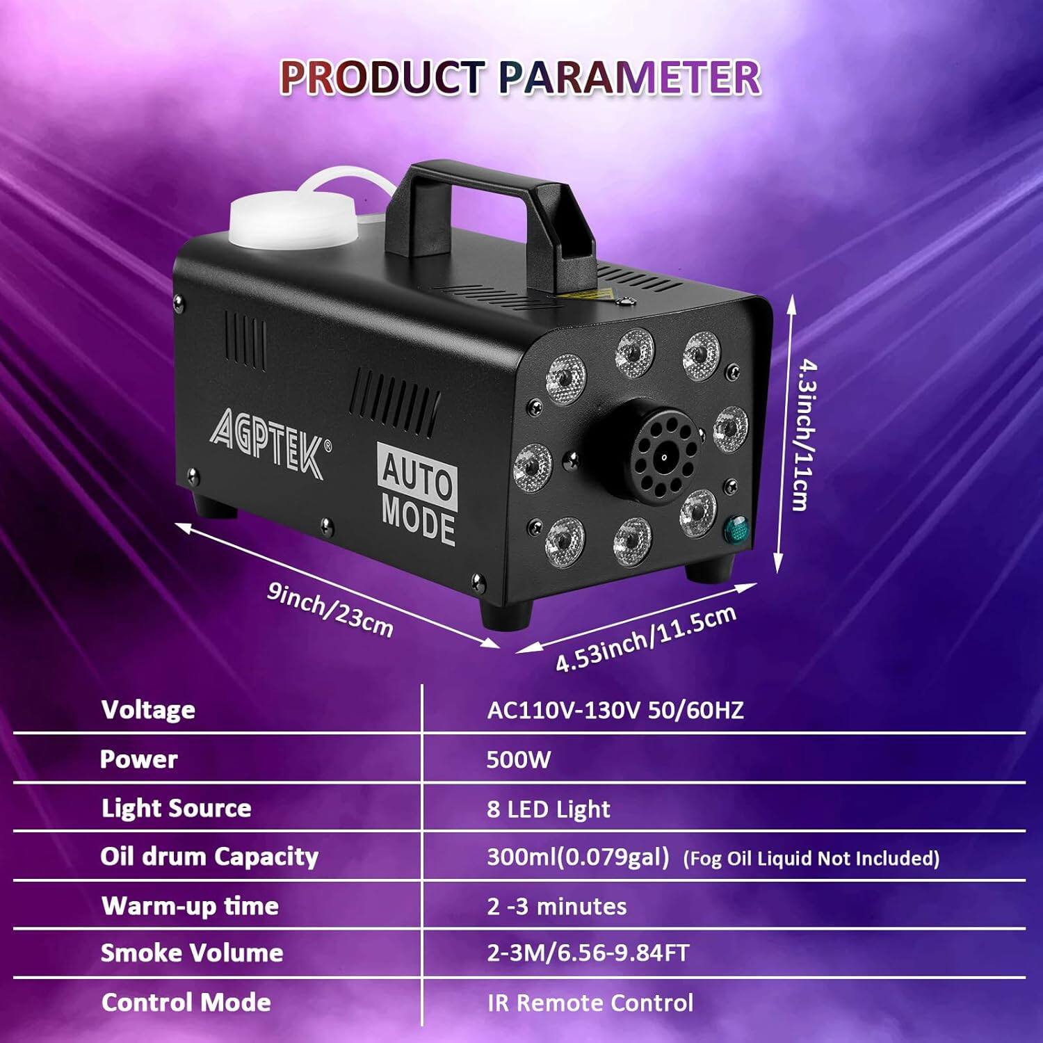 **PRODUCT PARAMETER**

- **AGPTEK AUTO**
  - **4.3inch/11cm**
  - **9inch/23cm**
  - **4.53inch/11.5cm**

- **Voltage:** AC110V-130V 50/60HZ
- **Power:** 500W
- **Light Source:** 8 LED Light
- **Oil drum Capacity:** 300ml (0.079gal) (Fog Oil Liquid Not Included)
- **Warm-up time:** 2-3 minutes
- **Smoke Volume:** 2-3M/6.56-9.84FT
- **Control Mode:** IR Remote Control
