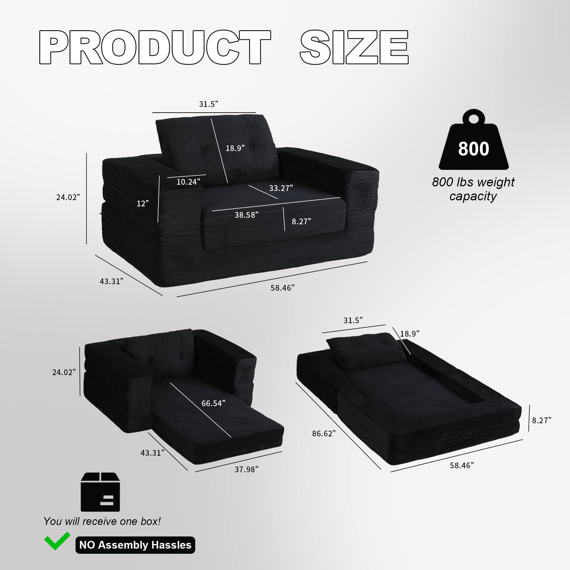 PRODUCT SIZE

31.5" x 18.9" x 10.24" x 33.27" x 38.58" x 8.27"  
800 lbs weight capacity  
43.31" x 58.46" x 31.5" x 18.9" x 24.02" x 66.54" x 86.62" x 8.27" x 43.31" x 37.98" x 58.46"

You will receive one box!  
NO Assembly Hassles