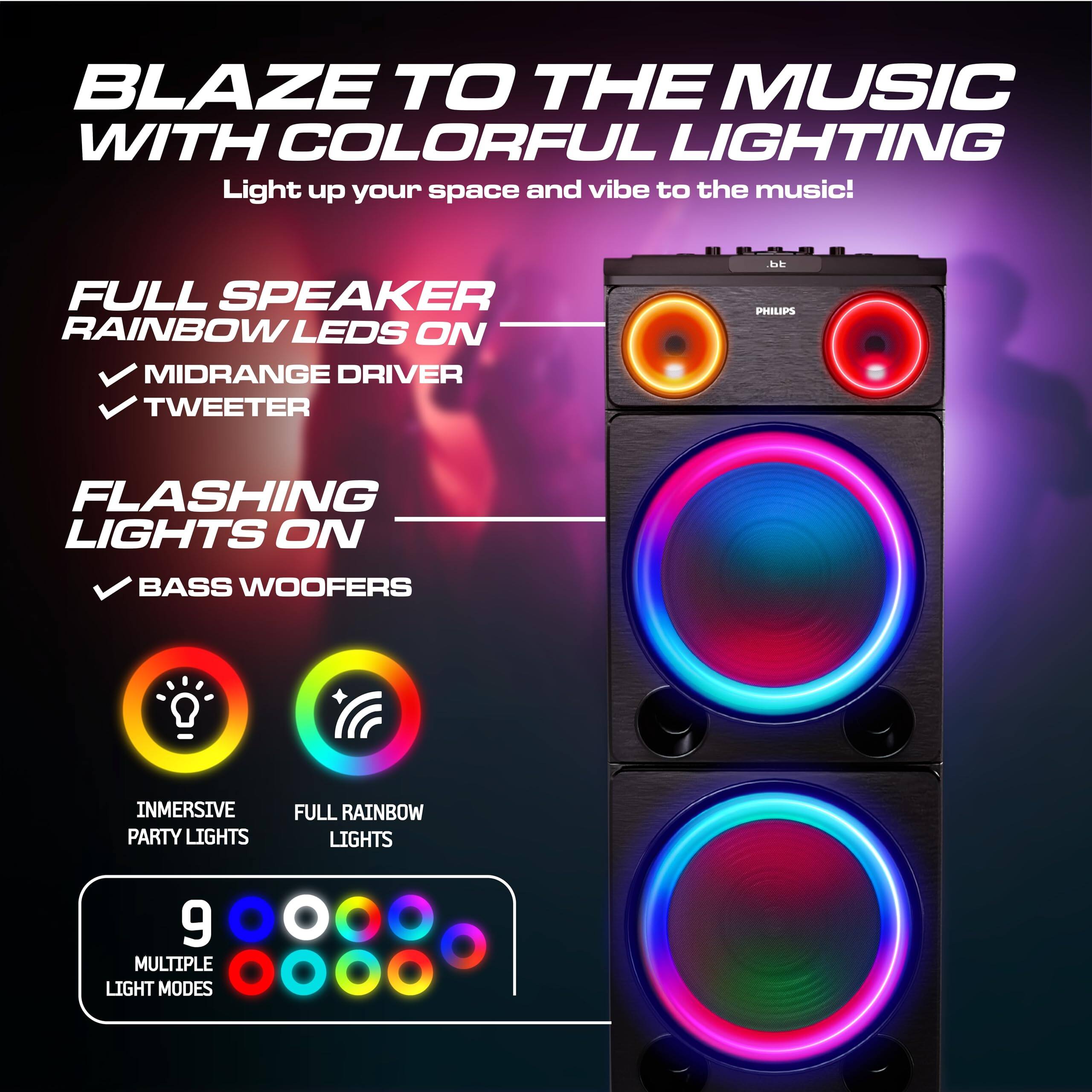 BLAZE TO THE MUSIC WITH COLORFUL LIGHTING

Light up your space and vibe to the music!

FULL SPEAKER
RAINBOW LEDS ON
- MIDRANGE DRIVER
- TWEETER

FLASHING LIGHTS ON
- BASS WOOFERS

IMMERSIVE PARTY LIGHTS
FULL RAINBOW LIGHTS

9 MULTIPLE LIGHT MODES