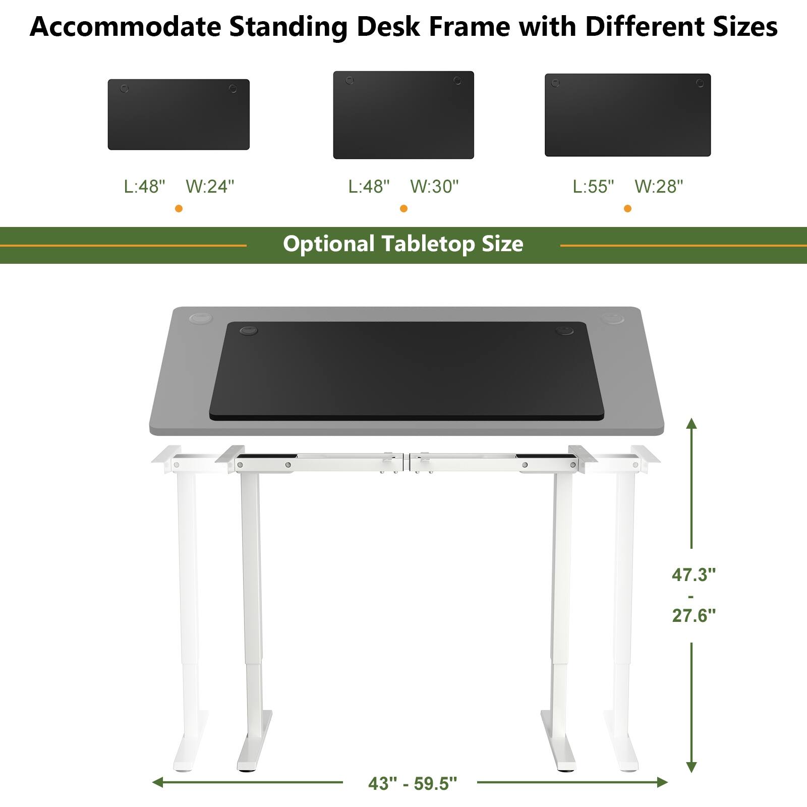 Accommodate Standing Desk Frame with Different Sizes

- L:48" W:24"
- L:48" W:30"
- L:55" W:28"

Optional Tabletop Size

- 47.3" - 59.5"
- 43"