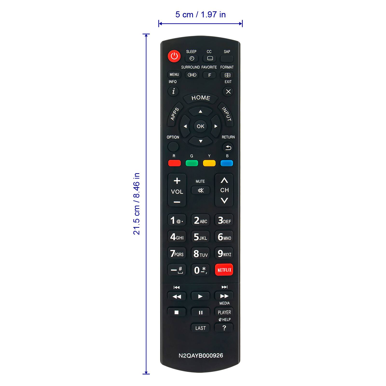 5 cm / 1.97 in

SLEEP CC SAP SURROUND FAVORITE FORMAT MENU INFO i APPS CO E - F HOME OK EXIT x INPUT OPTION RETURN R G Y

21.5 cm / 8.46 in

VOL I 1a. 4GHI MUTE 2ABC 5JKL CH V 3DEF 6MNO 7PQRS 8TUV TUV 91XYZ I # 0

NETFLIX | MEDIA LAST PLAYER e HELP ? N2QAYB000926