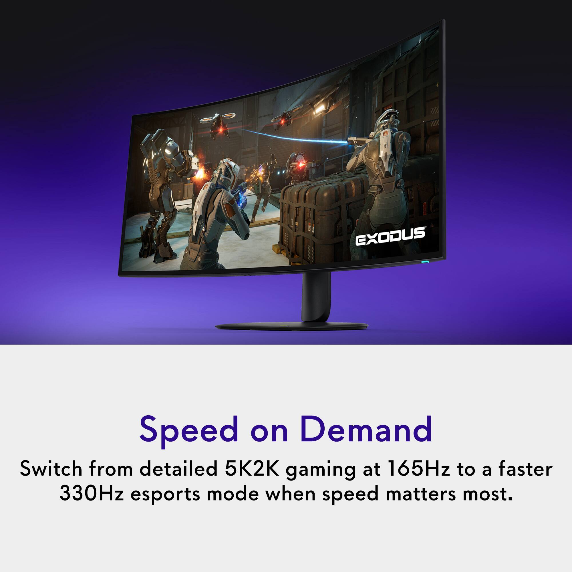 EXODUS

Speed on Demand
Switch from detailed 5K2K gaming at 165Hz to a faster 330Hz esports mode when speed matters most.